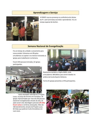 Aprendizagem e Serviço
A SEMCE marcou presença na conferência de células
do Pr. Joel Cominskey servindo e aprendendo. Foi um
tempo especial do Senhor.
Semana Nacional de Evangelização
Foi um tempo de unidade e avivamento para
nosso estado. Estivemos em 09 polos
simultâneos na capital e no interior treinando as
igrejas para trabalharem na Semana.
Foram 659 pessoas treinadas, 61 igrejas
participantes.
Realizamos também a Vigília AMAI, onde
arrecadamos 384 Bíblias para serem doadas no
prático da Escola Quatro Cântaros.
Forma 41 igrejas presentes e 476 participantes.
Outra atividade realizada foi o Projeto
Lucas, na praça do Ferreira em Fortaleza. 34
igrejas representadas por mais de 250 pessoas
estiveram evangelizando através da arte, da
ação social e das abordagens pessoais.29 vidas
foram salvas e centenas alcançadas. Mais de
160 atendimentos através do Projeto Lucas.
83 Vidas que pediram Culto Simultâneo em
suas casas.
 