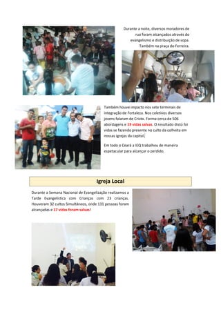 Durante a noite, diversos moradores de
rua foram alcançados através do
evangelismo e distribuição de sopa.
Também na praça do Ferreira.
Também houve impacto nos sete terminais de
integração de Fortaleza. Nos coletivos diversos
jovens falaram de Cristo. Forma cerca de 506
abordagens e 19 vidas salvas. O resultado disto foi
vidas se fazendo presente no culto da colheita em
nossas igrejas da capital.]
Em todo o Ceará a IEQ trabalhou de maneira
espetacular para alcançar o perdido.
Igreja Local
Durante a Semana Nacional de Evangelização realizamos a
Tarde Evangelística com Crianças com 23 crianças.
Houveram 32 cultos Simultâneos, onde 131 pessoas foram
alcançadas e 17 vidas foram salvas!
 