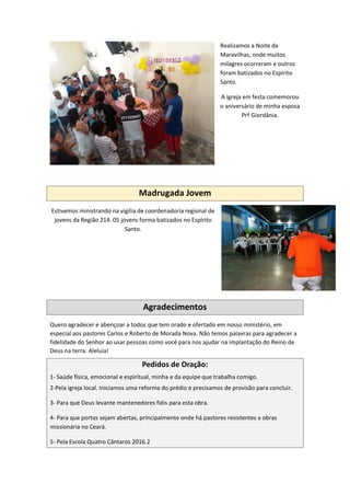 Realizamos a Noite da
Maravilhas, onde muitos
milagres ocorreram e outros
foram batizados no Espírito
Santo.
A igreja em festa comemorou
o aniversário de minha esposa
Prª Giordânia.
Madrugada Jovem
Estivemos ministrando na vigília de coordenadoria regional de
jovens da Região 214. 05 jovens forma batizados no Espírito
Santo.
Agradecimentos
Quero agradecer e abençoar a todos que tem orado e ofertado em nosso ministério, em
especial aos pastores Carlos e Roberto de Morada Nova. Não temos palavras para agradecer a
fidelidade do Senhor ao usar pessoas como você para nos ajudar na implantação do Reino de
Deus na terra. Aleluia!
Pedidos de Oração:
1- Saúde física, emocional e espiritual, minha e da equipe que trabalha comigo.
2-Pela igreja local. Iniciamos uma reforma do prédio e precisamos de provisão para concluir.
3- Para que Deus levante mantenedores fiéis para esta obra.
4- Para que portas sejam abertas, principalmente onde há pastores resistentes a obras
missionária no Ceará.
5- Pela Escola Quatro Cântaros 2016.2
 