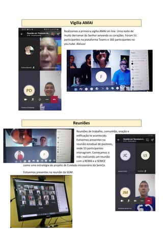 Vigília AMAI
Realizamos a primeira vigília AMAI on-line. Uma noite de
muito derramar do Senhor avivando os corações. Foram 51
participantes na plataforma Teams e 182 participantes no
you tube. Aleluia!
Reuniões
Reuniões de trabalho, comunhão, oração e
edificação te acontecido.
Estivemos presentes na
reunião estadual de pastores,
onde 53 participantes
interagiram. Começamos o
mês realizando um reunião
com a REMA e a SEMCE
como uma estratégia do projeto de Cuidado missionário da SemCe.
Estivemos presentes na reunião da SGM.
 