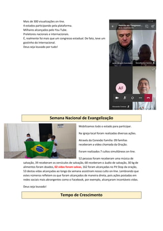 Mais de 300 visualizações on-line.
4 estados participando pela plataforma.
Milhares alcançados pelo You Tube.
Preletores nacionais e internacionais.
É, realmente foi mais que um congresso estadual. De fato, teve um
gostinho do Internacional.
Deus seja louvado por tudo!
Semana Nacional de Evangelização
Mobilizamos todo o estado para participar.
Na igreja local foram realizadas diversas ações.
Através da Conexão Família: 09 famílias
receberam a vídeo chamada da Oração.
Foram realizados 7 cultos simultâneos on-line.
52 pessoas foram receberam uma música de
salvação, 39 receberam os versículos de salvação, 68 receberam o áudio de salvação, 30 kg de
alimentos foram doados, 02 vidas foram salvas, 162 foram alcançadas no Pit Stop da oração,
53 destas vidas alcançadas ao longo da semana assistiram nosso culto on-line. Lembrando que
estes números refletem os que foram alcançados de maneira direta, pois ações postadas em
redes sociais mais abrangentes como o Facebook, por exemplo, alcançaram incontáveis vidas.
Deus seja louvado!
Tempo de Crescimento
 