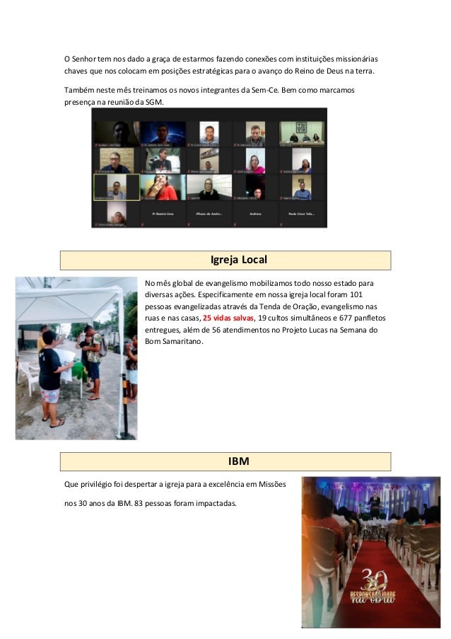 O Senhor tem nos dado a graça de estarmos fazendo conexões com instituições missionárias
chaves que nos colocam em posições estratégicas para o avanço do Reino de Deus na terra.
Também neste mês treinamos os novos integrantes da Sem-Ce. Bem como marcamos
presença na reunião da SGM.
Igreja Local
No mês global de evangelismo mobilizamos todo nosso estado para
diversas ações. Especificamente em nossa igreja local foram 101
pessoas evangelizadas através da Tenda de Oração, evangelismo nas
ruas e nas casas, 25 vidas salvas, 19 cultos simultâneos e 677 panfletos
entregues, além de 56 atendimentos no Projeto Lucas na Semana do
Bom Samaritano.
IBM
Que privilégio foi despertar a igreja para a excelência em Missões
nos 30 anos da IBM. 83 pessoas foram impactadas.
 