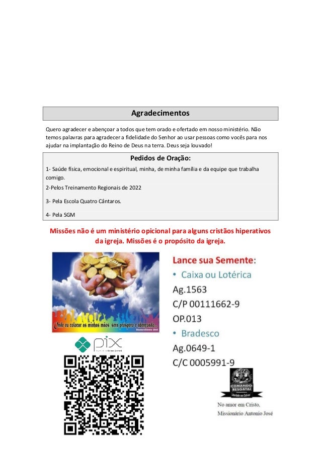 Agradecimentos
Quero agradecer e abençoar a todos que tem orado e ofertado em nosso ministério. Não
temos palavras para agradecer a fidelidade do Senhor ao usar pessoas como vocês para nos
ajudar na implantação do Reino de Deus na terra. Deus seja louvado!
Pedidos de Oração:
1- Saúde física, emocional e espiritual, minha, de minha família e da equipe que trabalha
comigo.
2-Pelos Treinamento Regionais de 2022
3- Pela Escola Quatro Cântaros.
4- Pela SGM
Missões não é um ministério opicional para alguns cristãos hiperativos
da igreja. Missões é o propósito da igreja.
Comando Resgatai
Facebook:
Comando Resgatai
 