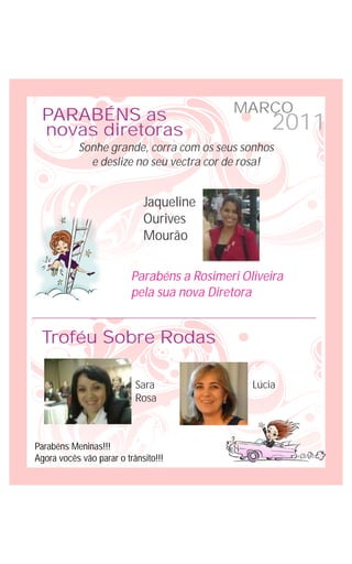 MARÇO
 PARABÉNS as
 novas diretoras                                    2011
           Sonhe grande, corra com os seus sonhos
             e deslize no seu vectra cor de rosa!


                             Jaqueline
                             Ourives
                             Mourão

                          Parabéns a Rosimeri Oliveira
                          pela sua nova Diretora


 Troféu Sobre Rodas

                           Sara                 Lúcia
                           Rosa



Parabéns Meninas!!!
Agora vocês vão parar o trânsito!!!
 