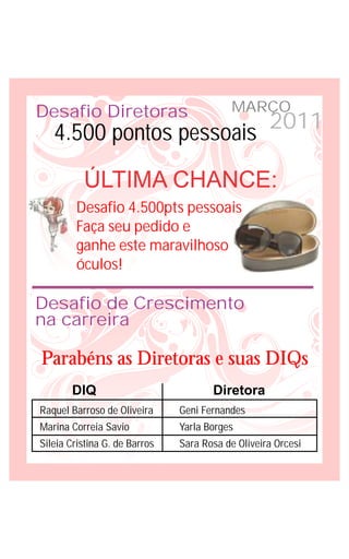 Desafio Diretoras                          MARÇO
   4.500 pontos pessoais 2011

          ÚLTIMA CHANCE:
        Desafio 4.500pts pessoais
        Faça seu pedido e
        ganhe este maravilhoso
        óculos!

Desafio de Crescimento
na carreira

Parabéns as Diretoras e suas DIQs
       DIQ                            Diretora
Raquel Barroso de Oliveira     Geni Fernandes
Marina Correia Savio           Yarla Borges
Sileia Cristina G. de Barros   Sara Rosa de Oliveira Orcesi
 