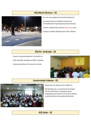 IEQ Morro Branco - CE
Em mais uma edição do seminário Feitores de
Uma Nova História a IEQ Morro Branco foi
tremendamente impactada pelos ensinamentos.
À noite, no Adorando nas Ruas 24 pessoas, entre
Crianças e adultos decidiram por Cristo. Aleluia!
IEQ Pe. Andrade - CE
Houve um grande despertar missionário no
Café e Missões realizado na IEQ Pe. Andrade.
A presença de Deus foi marcante no local.
Construindo Valores - CE
Realizamos em parceria com a SGM, em
Morada Nova-Ce, o treinamento do Projeto
Construindo Valores. 43 pessoas foram
preparadas para atuarem nas escolas. Vendo a
escola do bairro como campo missionário.
IEQ Sede - CE
 