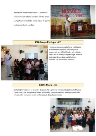Na IEQ sede estadual realizamos a Conferência
Missionária com o tema: Missões, este é o tempo.
Muitos foram impactados com o mover do Espírito
Santo despertando voações.
IEQ Granja Portugal - CE
Continuando nosso trabalho de mobilização
e treinamento de novos obreiros para a
seara, mais um Café e Missões foi realizado.
Desta vez foi na IEQ Granja Portugal. Ali vidas
se arrependeram pela negligência em
missões. Um avivamento começou.
IEQ St.Maria - CE
Nesta IEQ ministramos no encontro de casais. Foi o primeiro treinamento do Projeto Missões
Começa em Casa. Muitos casais foram mobilizados a desenvolver uma melhor comunicação
em casa e ter comunhão com o Senhor através do culto doméstico.
 