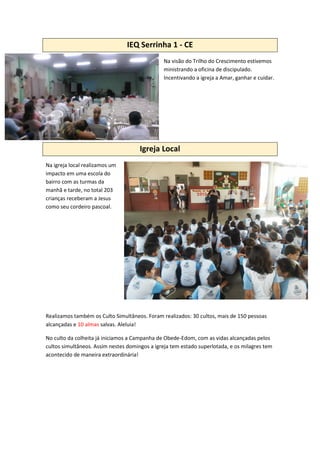 IEQ Serrinha 1 - CE
Na visão do Trilho do Crescimento estivemos
ministrando a oficina de discipulado.
Incentivando a igreja a Amar, ganhar e cuidar.
Igreja Local
Na igreja local realizamos um
impacto em uma escola do
bairro com as turmas da
manhã e tarde, no total 203
crianças receberam a Jesus
como seu cordeiro pascoal.
Realizamos também os Culto Simultâneos. Foram realizados: 30 cultos, mais de 150 pessoas
alcançadas e 10 almas salvas. Aleluia!
No culto da colheita já iniciamos a Campanha de Obede-Edom, com as vidas alcançadas pelos
cultos simultâneos. Assim nestes domingos a igreja tem estado superlotada, e os milagres tem
acontecido de maneira extraordinária!
 