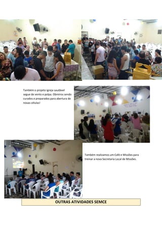 Também o projeto igreja saudável
segue de vento e polpa. Obreiros sendo
curados e preparados para abertura de
novas células!
Também realizamos um Café e Missões para
treinar a nova Secretaria Local de Missões.
OUTRAS ATIVIDADES SEMCE
 
