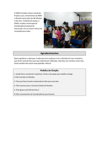 A SEMCE também esteve realizando
Projeto Lucas, treinamentos do AMAI
e abrindo novos polos do Ide Missões
e Ide Teen. Cuidando da equipe, a
SEMCE recebeu ministração da
Coordenadoria Estadual de
Intercessão. Foi um mover intenso de
renovação para todos.
Agradecimentos
Quero agradecer e abençoar a todos que tem orado por mim e ofertado em meu ministério,
que foram canal de Deus para que vidas fossem edificadas. Que Deus vos retribua muito mais.
Vocês também têm parte neste galardão. Aleluia!
Pedidos de Oração:
1- Saúde física, emocional e espiritual, minha e da equipe que trabalha comigo.
2-Pelo Imersão em Missões.
3- Para que Deus levante mantenedores fiéis para esta obra.
4- Pela caravana para o Encontro Global de Missões.
5- Pela Igreja Local IEQ Serrinha 2
6-Pelos treinamentos de Coordenadorias que faremos.
 