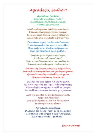 Agradeço, Senhor!
Agradeço, Senhor,
Quando me dizes, “não”
Às súplicas indébitas que faço,
Através da oração.
Muitas daquelas dádivas que peço,
Estima, concessão, posse, prazer,
Em meu caso talvez fossem espinhos,
Na senda que me deste a percorrer.
De outras vezes, imploro-te favores,
Entre lamentação, choro, barulho,
Mero capricho, simples algazarra,
Que me escapam do orgulho...
Existem privilégios que desejo,
Reclamando-te o “sim”,
Que, se me florescessem na existência,
Seriam desvantagens contra mim.
Em muitas circunstâncias, rogo afeto,
Sem achar companhia em qualquer parte,
Quando me dás a solidão por guia
Que me inspire a buscar-te.
Ensina-me que estou no lugar certo,
Que a ninguém me ligaste de improviso,
E que desfruto agora o melhor tempo
De melhorar-me em tudo o que preciso.
Não me escutes as exigências loucas,
Faze-me perceber
Que alcançarei além do necessário,
Se cumprir meu dever.
Agradeço, meu Deus,
Quando me dizes “não” com teu amor,
E sempre que te rogue o que não deva,
Não me atendas, Senhor!...
(Maria Dolores)
 