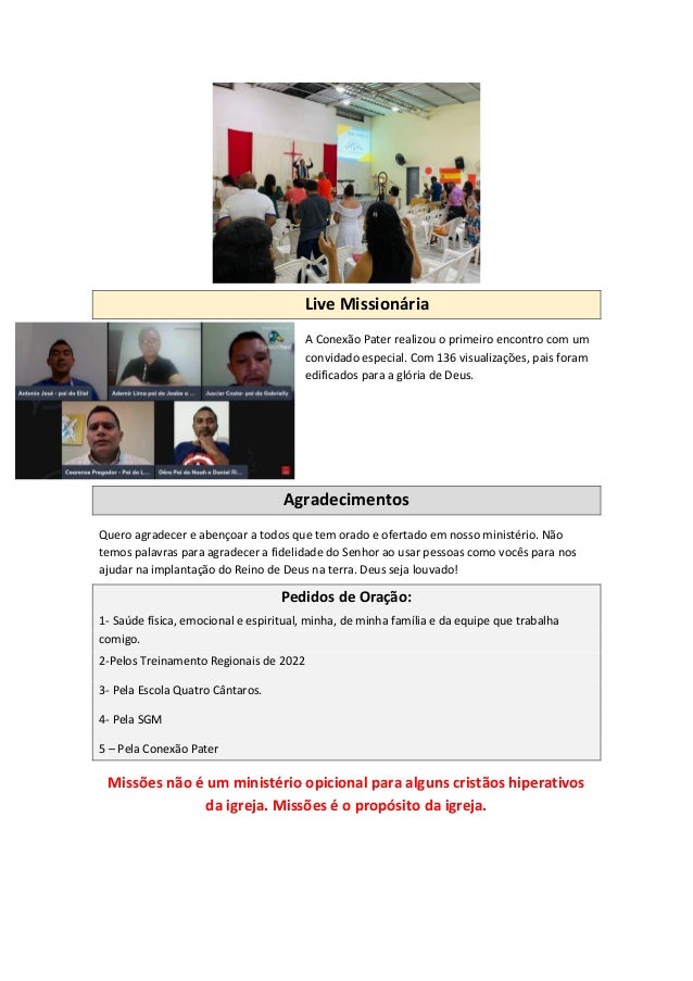 Live Missionária
A Conexão Pater realizou o primeiro encontro com um
convidado especial. Com 136 visualizações, pais foram
edificados para a glória de Deus.
Agradecimentos
Quero agradecer e abençoar a todos que tem orado e ofertado em nosso ministério. Não
temos palavras para agradecer a fidelidade do Senhor ao usar pessoas como vocês para nos
ajudar na implantação do Reino de Deus na terra. Deus seja louvado!
Pedidos de Oração:
1- Saúde física, emocional e espiritual, minha, de minha família e da equipe que trabalha
comigo.
2-Pelos Treinamento Regionais de 2022
3- Pela Escola Quatro Cântaros.
4- Pela SGM
5 – Pela Conexão Pater
Missões não é um ministério opicional para alguns cristãos hiperativos
da igreja. Missões é o propósito da igreja.
 