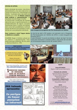 OFICINA DE LEITURA
Nesta atividade de ensino, discutimos,
semanalmente, uma obra relevante no
campo da teoria e/ou metodologia da
História. A primeira obra discutida este
semestre foi o livro "A História Cultural:
entre práticas e representações" do
historiador francês Roger Chartier.
As oficinas têm contribuído de maneira
relevante para o aprofundamento e a
problematização de alguns conceitos
importantes para o campo da História,
bem como tem possibilitado a verticali-
zação de leituras que ajudarão os estu-
dantes em suas pesquisas individuais.
Quer conhecer a obra? Segue abaixo
a referência completa.
CHARTIER, Roger. A história cultural: en-
tre práticas e representações. Trad.:
Maria Manuela Galhardo. Rio de Janei-
ro, Bertrand Brasil S.A, 1990.
Aula inaugural do programa de Pós-Graduação em História
No dia 04 de abril o PET realizou, em parceria com o Programa
de Pós-Graduação em História da UFCG, a aula inaugural do
semestre 2013.1.
A aula intitulada “A escrita da História no Brasil de Hoje” foi minis-
trada pelo historiador e cientista político José Murilo de Carvalho,
da Universidade Federal do Rio de Janeiro (UFRJ).
EQUIPE
Tutora PET História
Regina Coelli Gomes Nascimento
Produção de conteúdo
José dos Santos Costa Júnior
Ronyone Araújo Jerônimo
Raquel Silva Maciel
Silvanio Batista
Composição e diagramação
José dos Santos Costa Júnior
Raquel Silva Maciel
Apoio
Alexandro dos Santos
Elson Pereira da Silva Brasil
Emanuela Maracajá
Janaína Leandro Ferreira
Janaína dos Santos Maia
Jaqueline Leandro Ferreira
Jonathan dos Santos Vilar
Paula Sonály de Lima
Priscila Andrade Gusmão
Contato:
E-mail: pethistoriaufcg@gmail.com
Facebook: Espaço PET História UFCG
PET Animado
apresenta:
Os perigos
de fazer
pesquisa
na Internet
FIQUE LIGADO!
Em maio a UFCG realizará dois importantes
eventos para a área de História.
Para mais informações, acesse o site:
http://abhrne2013.blogspot.com.br/
Quer saber mais? Acesse:
http://1cnepre.blogspot.com.br/
 