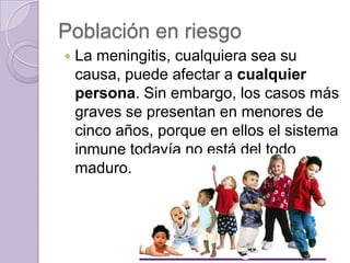 Población en riesgo
   La meningitis, cualquiera sea su
    causa, puede afectar a cualquier
    persona. Sin embargo, los casos más
    graves se presentan en menores de
    cinco años, porque en ellos el sistema
    inmune todavía no está del todo
    maduro.
 