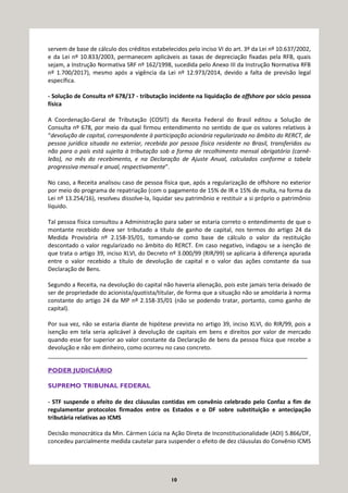 10
servem de base de cálculo dos créditos estabelecidos pelo inciso VI do art. 3º da Lei nº 10.637/2002,
e da Lei nº 10.833/2003, permanecem aplicáveis as taxas de depreciação fixadas pela RFB, quais
sejam, a Instrução Normativa SRF nº 162/1998, sucedida pelo Anexo III da Instrução Normativa RFB
nº 1.700/2017), mesmo após a vigência da Lei nº 12.973/2014, devido a falta de previsão legal
específica.
- Solução de Consulta nº 678/17 - tributação incidente na liquidação de offshore por sócio pessoa
física
A Coordenação-Geral de Tributação (COSIT) da Receita Federal do Brasil editou a Solução de
Consulta nº 678, por meio da qual firmou entendimento no sentido de que os valores relativos à
“devolução de capital, correspondente à participação acionária regularizada no âmbito do RERCT, de
pessoa jurídica situada no exterior, recebida por pessoa física residente no Brasil, transferidos ou
não para o país está sujeita à tributação sob a forma de recolhimento mensal obrigatório (carnê-
leão), no mês do recebimento, e na Declaração de Ajuste Anual, calculados conforme a tabela
progressiva mensal e anual, respectivamente".
No caso, a Receita analisou caso de pessoa física que, após a regularização de offshore no exterior
por meio do programa de repatriação (com o pagamento de 15% de IR e 15% de multa, na forma da
Lei nº 13.254/16), resolveu dissolve-la, liquidar seu patrimônio e restituir a si próprio o patrimônio
líquido.
Tal pessoa física consultou a Administração para saber se estaria correto o entendimento de que o
montante recebido deve ser tributado a título de ganho de capital, nos termos do artigo 24 da
Medida Provisória nº 2.158-35/01, tomando-se como base de cálculo o valor da restituição
descontado o valor regularizado no âmbito do RERCT. Em caso negativo, indagou se a isenção de
que trata o artigo 39, inciso XLVI, do Decreto nº 3.000/99 (RIR/99) se aplicaria à diferença apurada
entre o valor recebido a título de devolução de capital e o valor das ações constante da sua
Declaração de Bens.
Segundo a Receita, na devolução do capital não haveria alienação, pois este jamais teria deixado de
ser de propriedade do acionista/quotista/titular, de forma que a situação não se amoldaria à norma
constante do artigo 24 da MP nº 2.158-35/01 (não se podendo tratar, portanto, como ganho de
capital).
Por sua vez, não se estaria diante de hipótese prevista no artigo 39, inciso XLVI, do RIR/99, pois a
isenção em tela seria aplicável à devolução de capitais em bens e direitos por valor de mercado
quando esse for superior ao valor constante da Declaração de bens da pessoa física que recebe a
devolução e não em dinheiro, como ocorreu no caso concreto.
_________________________________________________________________________________
PODER JUDICIÁRIO
SUPREMO TRIBUNAL FEDERAL
- STF suspende o efeito de dez cláusulas contidas em convênio celebrado pelo Confaz a fim de
regulamentar protocolos firmados entre os Estados e o DF sobre substituição e antecipação
tributária relativas ao ICMS
Decisão monocrática da Min. Cármen Lúcia na Ação Direta de Inconstitucionalidade (ADI) 5.866/DF,
concedeu parcialmente medida cautelar para suspender o efeito de dez cláusulas do Convênio ICMS
 