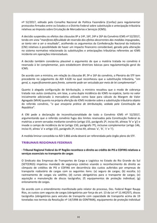11
nº 52/2017, editado pelo Conselho Nacional de Política Fazendária (Confaz) para regulamentar
protocolos firmados entre os Estados e o Distrito Federal sobre substituição e antecipação tributária
relativas ao Imposto sobre Circulação de Mercadorias e Serviços (ICMS).
A decisão suspendeu os efeitos das cláusulas 8ª a 14ª, 16ª, 24ª e 26ª do Convênio ICMS nº 52/2017,
tendo em vista “manifesta dificuldade de reversão dos efeitos decorrentes das medidas impugnadas,
se tanto vier a ser o resultado”, acolhendo os argumentos da Confederação Nacional da Indústria
(CNI) relativos à possibilidade de haver um impacto financeiro considerável, gerado pela alteração
no sistema normativo relacionado às substituições e antecipações tributárias referentes ao ICMS
incidente em operações interestaduais.
A decisão também considerou plausível o argumento de que a matéria tratada no convênio é
reservada à lei complementar, pois estabelecem diretrizes básicas para regulamentação geral do
ICMS.
De acordo com a ministra, em relação às cláusulas 8ª, 9ª e 16ª do convênio, o Plenário do STF tem
precedente no julgamento da ADI 4.628 na qual reconheceu que a substituição tributária, “em
geral, e, especificamente para frente, somente pode ser veiculada por meio de lei complementar”.
Quanto à alegada configuração de bitributação, a ministra ressaltou que o modo de cobrança
tratada nos autos conduziria, em tese, a uma dupla incidência do ICMS na espécie, tanto no valor
inicialmente adicionado à mercadoria utilizada como base para cálculo da Margem de Valor
Agregado (MVA) quanto na própria aferição do ICMS incidente sobre a substituição tributária objeto
do referido convênio, “o que ensejaria prática de bitributação, vedada pela Constituição da
República”.
A CNI pede a declaração de inconstitucionalidade de todo o Convênio ICMS nº 52/2017,
argumentando que o referido convênio fugiu dos limites reservados pela Constituição Federal às
matérias a serem versadas mediante convênio (artigo 155, parágrafo 2º, inciso XII, alíneas ‘b’ e ‘g’) e
invade o campo de incidência da lei (artigo 150, parágrafo 7º), inclusive complementar (artigo 146,
inciso III, alínea ‘a’ e artigo 155, parágrafo 2º, inciso XII, alíneas ‘a’, ‘b’, ‘c’ e ‘i’).
A medida liminar concedida na ADI 5.866 ainda deverá ser referendada pelo órgão pleno do STF.
TRIBUNAIS REGIONAIS FEDERAIS
- Tribunal Regional Federal da 4ª Região reconhece o direito ao crédito de PIS e COFINS relativos a
serviços essenciais no transporte de cargas
O Sindicato das Empresas de Transportes de Carga e Logística no Estado do Rio Grande do Sul
(SETCERGS) impetrou mandado de segurança coletivo visando o reconhecimento do direito ao
cômputo de créditos de PIS e COFINS em decorrência dos custos auferidos por empresas de
transporte rodoviário de cargas com os seguintes itens: (a) seguro de cargas; (b) escolta; (c)
rastreamento de cargas via satélite; (d) cursos obrigatórios para o transporte de cargas; (e)
aquisição e manutenção de discos tacógrafos; (f) equipamentos de proteção individual; (g)
enlonamento de cargas.
De acordo com o entendimento manifestado pelo relator do processo, Des. Federal Roger Raupp
Rios, os custos com seguros de cargas (obrigatórios por força do art. 13 da Lei nº 11.442/07), discos
tacógrafos (obrigatórios para veículos de transporte com capacidade de transporte acima de 19
toneladas nos termos da Resolução nº 14/1998 do CONTRAN), equipamento de proteção individual
 