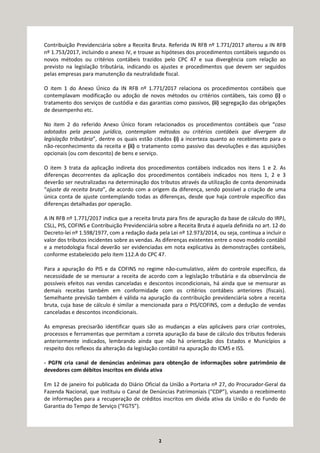 2
Contribuição Previdenciária sobre a Receita Bruta. Referida IN RFB nº 1.771/2017 alterou a IN RFB
nº 1.753/2017, incluindo o anexo IV, e trouxe as hipóteses dos procedimentos contábeis segundo os
novos métodos ou critérios contábeis trazidos pelo CPC 47 e sua divergência com relação ao
previsto na legislação tributária, indicando os ajustes e procedimentos que devem ser seguidos
pelas empresas para manutenção da neutralidade fiscal.
O item 1 do Anexo Único da IN RFB nº 1.771/2017 relaciona os procedimentos contábeis que
contemplavam modificação ou adoção de novos métodos ou critérios contábeis, tais como (i) o
tratamento dos serviços de custódia e das garantias como passivos, (ii) segregação das obrigações
de desempenho etc.
No item 2 do referido Anexo Único foram relacionados os procedimentos contábeis que “caso
adotados pela pessoa jurídica, contemplam métodos ou critérios contábeis que divergem da
legislação tributária”, dentre os quais estão citados (i) a incerteza quanto ao recebimento para o
não-reconhecimento da receita e (ii) o tratamento como passivo das devoluções e das aquisições
opcionais (ou com desconto) de bens e serviço.
O item 3 trata da aplicação indireta dos procedimentos contábeis indicados nos itens 1 e 2. As
diferenças decorrentes da aplicação dos procedimentos contábeis indicados nos itens 1, 2 e 3
deverão ser neutralizadas na determinação dos tributos através da utilização de conta denominada
“ajuste da receita bruta”, de acordo com a origem da diferença, sendo possível a criação de uma
única conta de ajuste contemplando todas as diferenças, desde que haja controle específico das
diferenças detalhadas por operação.
A IN RFB nº 1.771/2017 indica que a receita bruta para fins de apuração da base de cálculo do IRPJ,
CSLL, PIS, COFINS e Contribuição Previdenciária sobre a Receita Bruta é aquela definida no art. 12 do
Decreto-lei nº 1.598/1977, com a redação dada pela Lei nº 12.973/2014, ou seja, continua a incluir o
valor dos tributos incidentes sobre as vendas. As diferenças existentes entre o novo modelo contábil
e a metodologia fiscal deverão ser evidenciadas em nota explicativa às demonstrações contábeis,
conforme estabelecido pelo item 112.A do CPC 47.
Para a apuração do PIS e da COFINS no regime não-cumulativo, além do controle específico, da
necessidade de se mensurar a receita de acordo com a legislação tributária e da observância de
possíveis efeitos nas vendas canceladas e descontos incondicionais, há ainda que se mensurar as
demais receitas também em conformidade com os critérios contábeis anteriores (fiscais).
Semelhante previsão também é válida na apuração da contribuição previdenciária sobre a receita
bruta, cuja base de cálculo é similar a mencionada para o PIS/COFINS, com a dedução de vendas
canceladas e descontos incondicionais.
As empresas precisarão identificar quais são as mudanças a elas aplicáveis para criar controles,
processos e ferramentas que permitam a correta apuração da base de cálculo dos tributos federais
anteriormente indicados, lembrando ainda que não há orientação dos Estados e Municípios a
respeito dos reflexos da alteração da legislação contábil na apuração do ICMS e ISS.
- PGFN cria canal de denúncias anônimas para obtenção de informações sobre patrimônio de
devedores com débitos inscritos em dívida ativa
Em 12 de janeiro foi publicada do Diário Oficial da União a Portaria nº 27, do Procurador-Geral da
Fazenda Nacional, que instituiu o Canal de Denúncias Patrimoniais (“CDP”), visando o recebimento
de informações para a recuperação de créditos inscritos em dívida ativa da União e do Fundo de
Garantia do Tempo de Serviço (“FGTS”).
 