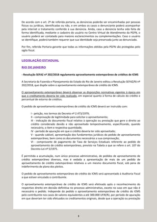 3
De acordo com o art. 2º de referida portaria, as denúncias poderão ser encaminhadas por pessoas
físicas ou jurídicas, identificadas ou não, e em ambos os casos o denunciante poderá acompanhar
pela internet o tratamento conferido à sua denúncia. Ainda, caso a denúncia tenha sido feita de
forma identificada, mediante o cadastro do usuário no Centro Virtual de Atendimento da PGFN, o
usuário poderá ser contatado para maiores esclarecimentos ou complementações. Caso o usuário
se identifique, poderá também requerer que sua identidade seja preservada junto ao denunciado.
Por fim, referida Portaria garante que todas as informações obtidas pela PGFN são protegidas pelo
sigilo fiscal.
_________________________________________________________________________________
LEGISLAÇÃO ESTADUAL
RIO DE JANEIRO
- Resolução SEFAZ nº 202/2018 regulamenta aproveitamento extemporâneo de créditos de ICMS
A Secretaria da Fazenda e Planejamento do Estado do Rio de Janeiro editou a Resolução SEFAZ/RJ nº
202/2018, que dispõe sobre o aproveitamento extemporâneo de crédito do ICMS.
O aproveitamento extemporâneo deverá observar as disposições normativas vigentes à época em
que o creditamento deveria ter sido realizado, em especial quanto à forma de cálculo do crédito e
percentual de estorno de créditos.
O pedido de aproveitamento extemporâneo de crédito do ICMS deverá ser instruído com:
I - petição, nos termos do Decreto nº 2.473/1979;
II - comprovação de legitimidade para solicitar o aproveitamento;
III - indicação do documento fiscal relativo à operação ou prestação que gere o direito ao
crédito considerado devido e não aproveitado tempestivamente, especificando, quando
necessário, o item e respectiva quantidade;
IV - período de apuração em que o crédito deveria ter sido aproveitado;
V - quando cabível, apresentação dos fundamentos jurídicos do pedido de aproveitamento
extemporâneo, bem como os documentos necessários a sua comprovação;
VI - comprovante de pagamento de Taxa de Serviços Estaduais referente ao pedido de
aproveitamento de crédito extemporâneo, previsto na Tabela a que se refere o art. 107 do
Decreto-Lei nº 5/1975.
É permitida a acumulação, num único processo administrativo, de pedidos de aproveitamento de
crédito extemporâneo diversos, mas é vedada a apresentação de mais de um pedido de
aproveitamento de crédito extemporâneo relativos a um mesmo documento fiscal, sob pena de
indeferimento de plano dos pleitos.
O pedido de aproveitamento extemporâneo de crédito do ICMS será apresentado à Auditoria Fiscal
a que estiver vinculado o contribuinte.
O aproveitamento extemporâneo de crédito de ICMS será efetivado após o reconhecimento do
respectivo direito em decisão definitiva no processo administrativo, exceto no caso em que não é
necessário o pedido. Independe do pedido o aproveitamento extemporâneo de crédito do ICMS
pelo contribuinte nos casos de valores equivalentes a até 300.000 UFIR/RJ, por período de apuração
em que deveriam ter sido efetuados os creditamentos originais, desde que a operação ou prestação
 