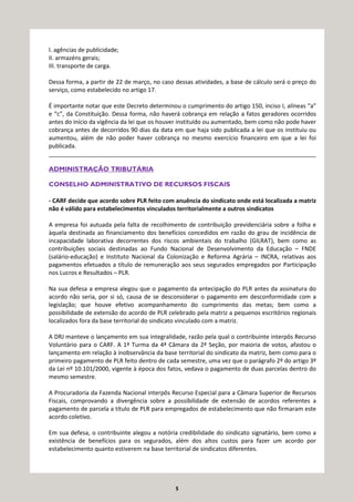 5
I. agências de publicidade;
II. armazéns gerais;
III. transporte de carga.
Dessa forma, a partir de 22 de março, no caso dessas atividades, a base de cálculo será o preço do
serviço, como estabelecido no artigo 17.
É importante notar que este Decreto determinou o cumprimento do artigo 150, inciso I, alíneas “a”
e “c”, da Constituição. Dessa forma, não haverá cobrança em relação a fatos geradores ocorridos
antes do início da vigência da lei que os houver instituído ou aumentado, bem como não pode haver
cobrança antes de decorridos 90 dias da data em que haja sido publicada a lei que os instituiu ou
aumentou, além de não poder haver cobrança no mesmo exercício financeiro em que a lei foi
publicada.
__________________________________________________________________________________
ADMINISTRAÇÃO TRIBUTÁRIA
CONSELHO ADMINISTRATIVO DE RECURSOS FISCAIS
- CARF decide que acordo sobre PLR feito com anuência do sindicato onde está localizada a matriz
não é válido para estabelecimentos vinculados territorialmente a outros sindicatos
A empresa foi autuada pela falta de recolhimento de contribuição previdenciária sobre a folha e
àquela destinada ao financiamento dos benefícios concedidos em razão do grau de incidência de
incapacidade laborativa decorrentes dos riscos ambientais do trabalho (GILRAT), bem como as
contribuições sociais destinadas ao Fundo Nacional de Desenvolvimento da Educação – FNDE
(salário-educação) e Instituto Nacional da Colonização e Reforma Agrária – INCRA, relativas aos
pagamentos efetuados a título de remuneração aos seus segurados empregados por Participação
nos Lucros e Resultados – PLR.
Na sua defesa a empresa alegou que o pagamento da antecipação do PLR antes da assinatura do
acordo não seria, por si só, causa de se desconsiderar o pagamento em desconformidade com a
legislação; que houve efetivo acompanhamento do cumprimento das metas; bem como a
possibilidade de extensão do acordo de PLR celebrado pela matriz a pequenos escritórios regionais
localizados fora da base territorial do sindicato vinculado com a matriz.
A DRJ manteve o lançamento em sua integralidade, razão pela qual o contribuinte interpôs Recurso
Voluntário para o CARF. A 1ª Turma da 4ª Câmara da 2ª Seção, por maioria de votos, afastou o
lançamento em relação à inobservância da base territorial do sindicato da matriz, bem como para o
primeiro pagamento de PLR feito dentro de cada semestre, uma vez que o parágrafo 2º do artigo 3º
da Lei nº 10.101/2000, vigente à época dos fatos, vedava o pagamento de duas parcelas dentro do
mesmo semestre.
A Procuradoria da Fazenda Nacional interpôs Recurso Especial para a Câmara Superior de Recursos
Fiscais, comprovando a divergência sobre a possibilidade de extensão de acordos referentes a
pagamento de parcela a título de PLR para empregados de estabelecimento que não firmaram este
acordo coletivo.
Em sua defesa, o contribuinte alegou a notória credibilidade do sindicato signatário, bem como a
existência de benefícios para os segurados, além dos altos custos para fazer um acordo por
estabelecimento quanto estiverem na base territorial de sindicatos diferentes.
 