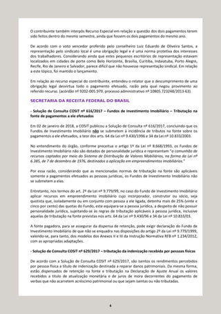 6
O contribuinte também interpôs Recurso Especial em relação a questão dos dois pagamentos terem
sido feitos dentro do mesmo semestre, ainda que fossem os dois pagamentos do mesmo ano.
De acordo com o voto vencedor proferido pelo conselheiro Luiz Eduardo de Oliveira Santos, a
representação pelo sindicato local é uma obrigação legal e é uma norma protetiva dos interesses
dos trabalhadores. Considerando ainda que estes pequenos escritórios de representação estavam
localizados em cidades de porte como Belo Horizonte, Brasília, Curitiba, Indaiatuba, Porto Alegre,
Recife, Rio de Janeiro e Salvador, parece difícil que não houvesse representação sindical. Em relação
a este tópico, foi mantido o lançamento.
Em relação ao recurso especial do contribuinte, entendeu o relator que o descumprimento de uma
obrigação legal desvirtua todo o pagamento efetuado, razão pela qual negou provimento ao
referido recurso. (acórdão nº 9202-005.979, processo administrativo nº 10805.723248/2013-63).
SECRETARIA DA RECEITA FEDERAL DO BRASIL
- Solução de Consulta COSIT nº 616/2017 – Fundos de Investimento Imobiliário – Tributação na
fonte de pagamentos a ele efetuados
Em 02 de janeiro de 2018, a COSIT publicou a Solução de Consulta nº 616/2017, concluindo que os
Fundos de Investimento Imobiliário não se submetem à incidência de tributos na fonte sobre os
pagamentos a ele efetuados, a teor dos arts. 64 da Lei nº 9.430/1996 e 34 da Lei nº 10.833/2003.
No entendimento do órgão, conforme preceitua o artigo 1º da Lei nº 8.668/1993, os Fundos de
Investimento Imobiliário não são dotados de personalidade jurídica e representam “a comunhão de
recursos captados por meio do Sistema de Distribuição de Valores Mobiliários, na forma da Lei nº
6.385, de 7 de dezembro de 1976, destinados a aplicação em empreendimentos imobiliários.”
Por essa razão, considerando que as mencionadas normas de tributação na fonte são aplicáveis
somente a pagamentos efetuados as pessoas jurídicas, os Fundos de Investimento Imobiliário não
se submetem a elas.
Entretanto, nos termos do art. 2º da Lei nº 9.779/99, no caso do Fundo de Investimento Imobiliário
aplicar recursos em empreendimento imobiliário cujo incorporador, construtor ou sócio, seja
quotista que, isoladamente ou em conjunto com pessoa a ele ligada, detenha mais de 25% (vinte e
cinco por cento) das quotas do Fundo, este equipara-se a pessoa jurídica, a despeito de não possuir
personalidade jurídica, sujeitando-se às regras de tributação aplicáveis à pessoa jurídica, inclusive
aquelas de tributação na fonte previstas nos arts. 64 da Lei nº 9.430/96 e 34 da Lei nº 10.833/03.
A fonte pagadora, para se assegurar da dispensa de retenção, pode exigir declaração do Fundo de
Investimento Imobiliário de que não se enquadra nas disposições do artigo 2º da Lei nº 9.779/1999,
valendo-se, para tanto, dos modelos dos Anexos II e III da Instrução Normativa RFB nº 1.234/2012,
com as apropriadas adaptações.
- Solução de Consulta COSIT nº 629/2017 – tributação da indenização recebida por pessoas físicas
De acordo com a Solução de Consulta COSIT nº 629/2017, são isentos os rendimentos percebidos
por pessoa física a título de indenização destinada a reparar danos patrimoniais. Da mesma forma,
estão dispensados de retenção na fonte e tributação na Declaração de Ajuste Anual os valores
recebidos a título de atualização monetária e de juros de mora decorrentes do pagamento de
verbas que não acarretem acréscimo patrimonial ou que sejam isentas ou não tributadas.
 