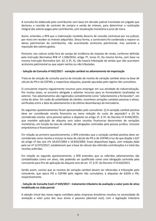 7
A consulta foi elaborada pelo contribuinte com base em decisão judicial transitada em julgado que
declarou a rescisão de contrato de compra e venda de imóveis, para determinar a restituição
integral dos valores pagos pelo contribuinte, com atualização monetária e juros de mora.
Assim, entendeu a RFB que a indenização recebida decorre de rescisão contratual por via judicial,
por mora em receber os imóveis adquiridos. Dessa forma, a construtora foi condenada a reparar os
danos patrimoniais do contribuinte, não acarretando acréscimo patrimonial, mas somente a
reposição dos valores gastos.
Portanto, tais valores estão fora do campo de incidência do imposto de renda, conforme definido
pela Instrução Normativa RFB nº 1.500/2014; artigo 7º, inciso IV. Da mesma forma, com base na
mesma Instrução Normativa (art. 62, § 3º, II), não haverá tributação de verbas que não acarretem
acréscimo patrimonial ou que sejam isentas ou não tributadas.
- Solução de Consulta nº 652/2017 - variação cambial no adiantamento de importação
Trata-se de solução de consulta acerca da inclusão de receita de variação cambial ativa na base de
cálculo do PIS e da COFINS, e respectivas alíquotas, quando apuradas pelo regime não cumulativo.
O consulente importa regularmente insumos para empregar em sua atividade de industrialização.
Por muitas vezes, se encontra obrigado a adiantar recursos para os fornecedores localizados no
exterior. Tais adiantamentos são registrados contabilmente como “adiantamento a fornecedor”, em
conta de ativo. Em razão da volatilidade do câmbio, reconhece variações cambiais passivas e ativas,
verificadas entre a data do adiantamento e do efetivo desembaraço da mercadoria.
Os seguintes questionamentos foram apresentados pelo consulente: (i) A variação cambial positiva
deve ser considerada receita financeira ou mera redução do custo de aquisição? e (ii) Se
considerada receita, seria possível aplicar o disposto no artigo 1º, § 3º, do Decreto nº 8.426/2015,
que mantém aplicação de alíquota zero sobre receitas financeiras decorrentes de variações
monetárias, em função da taxa de câmbio, de obrigações contraídas pela pessoa jurídica, inclusive
empréstimos e financiamentos?
Em relação ao primeiro questionamento, a RFB entendeu que a variação cambial positiva deve ser
considerada como receita e inclusa na base de cálculo do PIS e da COFINS à luz do que dispõe o §1º
do artigo 1º das Leis nºs 10.637/2002 e 10.833/2003. Esses dispositivos legais, com redação dada
pela Lei nº 12.973/2017, estabelecem que a base de cálculo das referidas contribuições é o total das
receitas auferidas.
Em relação ao segundo questionamento, a RFB entendeu que os referidos adiantamentos são
contabilizados como um ativo, não podendo ser qualificado como uma obrigação contraída pela
consulente para fins de aplicação da alíquota zero do art. 1º, § 3º, do Decreto nº 8.426/2015.
Sendo assim, conclui que as receitas de variação cambial devem ser oferecidas à tributação pelo
consulente, que apura PIS e COFINS pelo regime não cumulativo, à alíquotas de 0,65% e 4%,
respectivamente.
- Solução de Consulta Cosit nº 659/2017 - tratamento tributário da avaliação a valor justo de ativo
imobilizado na cisão parcial
A adoção inicial das novas regras contábeis pelas empresas brasileiras resultou na necessidade de
avaliação a valor justo dos seus ativos e passivos (deemed cost), com a legislação tributária
 