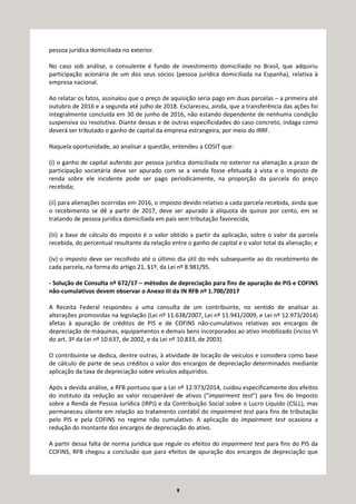 9
pessoa jurídica domiciliada no exterior.
No caso sob análise, o consulente é fundo de investimento domiciliado no Brasil, que adquiriu
participação acionária de um dos seus sócios (pessoa jurídica domiciliada na Espanha), relativa à
empresa nacional.
Ao relatar os fatos, assinalou que o preço de aquisição seria pago em duas parcelas – a primeira até
outubro de 2016 e a segunda até julho de 2018. Esclareceu, ainda, que a transferência das ações foi
integralmente concluída em 30 de junho de 2016, não estando dependente de nenhuma condição
suspensiva ou resolutiva. Diante dessas e de outras especificidades do caso concreto, indaga como
deverá ser tributado o ganho de capital da empresa estrangeira, por meio do IRRF.
Naquela oportunidade, ao analisar a questão, entendeu a COSIT que:
(i) o ganho de capital auferido por pessoa jurídica domiciliada no exterior na alienação a prazo de
participação societária deve ser apurado com se a venda fosse efetuada à vista e o imposto de
renda sobre ele incidente pode ser pago periodicamente, na proporção da parcela do preço
recebida;
(ii) para alienações ocorridas em 2016, o imposto devido relativo a cada parcela recebida, ainda que
o recebimento se dê a partir de 2017, deve ser apurado à alíquota de quinze por cento, em se
tratando de pessoa jurídica domiciliada em país sem tributação favorecida;
(iii) a base de cálculo do imposto é o valor obtido a partir da aplicação, sobre o valor da parcela
recebida, do percentual resultante da relação entre o ganho de capital e o valor total da alienação; e
(iv) o imposto deve ser recolhido até o último dia útil do mês subsequente ao do recebimento de
cada parcela, na forma do artigo 21, §1º, da Lei nº 8.981/95.
- Solução de Consulta nº 672/17 – métodos de depreciação para fins de apuração de PIS e COFINS
não-cumulativos devem observar o Anexo III da IN RFB nº 1.700/2017
A Receita Federal respondeu a uma consulta de um contribuinte, no sentido de analisar as
alterações promovidas na legislação (Lei nº 11.638/2007, Lei nº 11.941/2009, e Lei nº 12.973/2014)
afetas à apuração de créditos de PIS e de COFINS não-cumulativos relativas aos encargos de
depreciação de máquinas, equipamentos e demais bens incorporados ao ativo imobilizado (inciso VI
do art. 3º da Lei nº 10.637, de 2002, e da Lei nº 10.833, de 2003).
O contribuinte se dedica, dentre outras, à atividade de locação de veículos e considera como base
de cálculo de parte de seus créditos o valor dos encargos de depreciação determinados mediante
aplicação da taxa de depreciação sobre veículos adquiridos.
Após a devida análise, a RFB pontuou que a Lei nº 12.973/2014, cuidou especificamente dos efeitos
do instituto da redução ao valor recuperável de ativos (“impairment test”) para fins do Imposto
sobre a Renda de Pessoa Jurídica (IRPJ) e da Contribuição Social sobre o Lucro Líquido (CSLL), mas
permaneceu silente em relação ao tratamento contábil do impairment test para fins de tributação
pelo PIS e pela COFINS no regime não cumulativo. A aplicação do impairment test ocasiona a
redução do montante dos encargos de depreciação do ativo.
A partir dessa falta de norma jurídica que regule os efeitos do impairment test para fins do PIS da
COFINS, RFB chegou a conclusão que para efeitos de apuração dos encargos de depreciação que
 