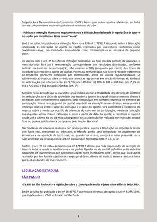 2
Cooperação e Desenvolvimento Econômico (OCDE), bem como outros ajustes relevantes, em linha
com os compromissos assumidos pelo Brasil no âmbito do G20.
- Publicada Instrução Normativa regulamentando a tributação relacionada às operações de aporte
de capital por investidores tidos como “anjos”
Em 21 de julho, foi publicada a Instrução Normativa RFB nº 1.719/17, dispondo sobre a tributação
relacionada às operações de aporte de capital, realizados por investidores conhecidos como
‘investidores-anjo’, em sociedades enquadradas como microempresas ou empresa de pequeno
porte.
De acordo com o art. 2º da referida Instrução Normativa, ao final de cada período de apuração, o
investidor-anjo fará jus à remuneração correspondente aos resultados distribuídos, conforme
definido no contrato de participação, não superior a 50% (cinquenta por cento) dos lucros da
sociedade que receber o aporte de capital. Porém, tal remuneração não deverá receber tratamento
de dividendo (conforme defendido por contribuintes antes da aludida regulamentação), se
submetendo ao imposto sobre a renda por alíquotas regressivas em função do tempo do contrato
de participação que o fundamenta: (i) 22,5% para 180 dias; (ii) 20% de 181 a 360 dias; (iii) 17,5% de
361 a 720 dias; e (iv) 15% após 720 dias (art. 5º).
Também ficou definido que o investidor-anjo poderá alienar a titularidade dos direitos do contrato
de participação para sócios da sociedade que receber o aporte de capital ou para terceiros alheios à
sociedade, com consentimento daqueles, salvo estipulação em contrário expressa no contrato de
participação. Nesse caso, o ganho de capital percebido na alienação desses direitos, corresponde à
diferença positiva entre o valor da alienação e o valor do aporte, será submetido à incidência do
imposto sobre a renda por ocasião da alienação do contrato de participação, mediante aplicação
das alíquotas acima citadas, calculado o prazo a partir da data do aporte, e recolhido o imposto
devido até o último dia útil do mês subsequente, se tal alienação for realizada por investidor pessoa
física ou pessoa jurídica isenta ou optante pelo Simples Nacional.
Nas hipóteses de alienação realizada por pessoa jurídica, sujeita à tributação do imposto de renda
pelo lucro real, presumido ou arbitrado, o referido ganho será computado no pagamento da
estimativa e na apuração do lucro real, ou, quando for o caso, comporá o lucro presumido ou o
lucro arbitrado da pessoa jurídica (art. 6º da Instrução Normativa RFB nº 1.719/17).
Por fim, o art. 7º da Instrução Normativa nº 1.719/17 afirma que “são dispensados de retenção do
imposto sobre a renda os rendimentos e os ganhos líquidos ou de capital auferidos pelas carteiras
dos fundos de investimentos que aportarem capital como investidores-anjo”. Sendo que, os resgates
realizados por tais fundos sujeitam-se a regra geral de incidência do imposto sobre a renda na fonte
aplicável aos fundos de investimentos.
_________________________________________________________________________________
LEGISLAÇÃO ESTADUAL
SÃO PAULO
- Estado de São Paulo altera legislação sobre a cobrança de multa e juros sobre débitos tributários
Em 19 de julho foi publicada a Lei nº 16.497/17, que trouxe diversas alterações à Lei nº 6.374/1989,
que dispõe sobre o ICMS no Estado de São Paulo.
 