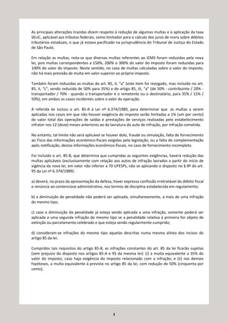 3
As principais alterações trazidas dizem respeito à redução de algumas multas e à aplicação da taxa
SELIC, aplicável aos tributos federais, como limitador para o cálculo dos juros de mora sobre débitos
tributários estaduais, o que já estava pacificado na jurisprudência do Tribunal de Justiça do Estado
de São Paulo.
Em relação as multas, nota-se que diversas multas referentes ao ICMS foram reduzidas pela nova
lei, pois multas correspondentes a 150%, 200% e 300% do valor do imposto foram reduzidas para
100% do valor do imposto. Neste sentido, no caso de multas calculadas sobre o valor do imposto,
não há mais previsão de multa em valor superior ao próprio imposto.
Também foram reduzidas as multas do art. 85, II, “a” (este item foi revogado, mas incluído no art.
85, II, “c”, sendo reduzida de 50% para 35%) e do artigo 85, III, “a” (de 50% - contribuinte / 20% -
transportador / 70% - quando o transportador é o remetente ou o destinatário, para 35% / 15% /
50%), em ambos os casos incidentes sobre o valor da operação.
A referida lei incluiu o art. 85-A à Lei nº 6.374/1989, para determinar que as multas a serem
aplicadas nos casos em que não houver exigência do imposto serão limitadas a 1% (um por cento)
do valor total das operações de saídas e prestações de serviços realizadas pelo estabelecimento
infrator nos 12 (doze) meses anteriores ao da lavratura do auto de infração, por infração cometida.
No entanto, tal limite não será aplicável se houver dolo, fraude ou simulação, falta de fornecimento
ao Fisco das informações econômico-fiscais exigidas pela legislação, ou a falta de complementação
após notificação, destas informações econômico-fiscais, no caso de fornecimento incompleto.
Foi incluído o art. 85-B, que determina que cumpridas as seguintes exigências, haverá redução das
multas aplicáveis (exclusivamente com relação aos autos de infração lavrados a partir do início de
vigência da nova lei, em valor não inferior a 70 UFESPs, não se aplicando o disposto no § 8º do art.
95 da Lei nº 6.374/1989):
a) deverá, no prazo da apresentação da defesa, haver expressa confissão irretratável do débito fiscal
e renúncia ao contencioso administrativo, nos termos de disciplina estabelecida em regulamento;
b) a diminuição de penalidade não poderá ser aplicada, simultaneamente, a mais de uma infração
do mesmo tipo;
c) caso a diminuição da penalidade já esteja sendo aplicada a uma infração, somente poderá ser
aplicada a uma segunda infração do mesmo tipo se a penalidade relativa à primeira for objeto de
extinção ou parcelamento celebrado e que esteja sendo regularmente cumprido;
d) consideram-se infrações do mesmo tipo aquelas descritas numa mesma alínea dos incisos do
artigo 85 da lei.
Cumpridos tais requisitos do artigo 85-B, as infrações constantes do art. 85 da lei ficarão sujeitas
(sem prejuízo do disposto nos artigos 85-A e 95 da mesma lei): (i) a multa equivalente a 35% do
valor do imposto, caso haja exigência do imposto relacionado com a infração; e (ii) nas demais
hipóteses, a multa equivalente à prevista no artigo 85 da lei, com redução de 50% (cinquenta por
cento).
 