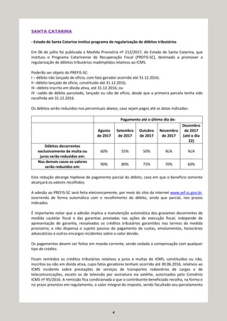 4
SANTA CATARINA
- Estado de Santa Catarina institui programa de regularização de débitos tributários
Em 06 de julho foi publicada a Medida Provisória nº 212/2017, do Estado de Santa Catarina, que
instituiu o Programa Catarinense de Recuperação Fiscal (PREFIS-SC), destinado a promover a
regularização de débitos tributários inadimplidos relativos ao ICMS.
Poderão ser objeto do PREFIS-SC:
I – débito não lançado de ofício, com fato gerador ocorrido até 31.12.2016;
II –débito lançado de ofício, constituído até 31.12.2016;
III –débito inscrito em dívida ativa, até 31.12.2016; ou
IV –saldo de débito parcelado, lançado ou não de ofício, desde que a primeira parcela tenha sido
recolhida até 31.12.2016.
Os débitos serão reduzidos nos percentuais abaixo, caso sejam pagos até as datas indicadas:
Pagamento até o último dia de:
Agosto
de 2017
Setembro
de 2017
Outubro
de 2017
Novembro
de 2017
Dezembro
de 2017
(até o dia
22)
Débitos decorrentes
exclusivamente de multa ou
juros serão reduzidos em:
60% 55% 50% N/A N/A
Nos demais casos os valores
serão reduzidos em:
90% 80% 75% 70% 60%
Esta redução abrange hipótese de pagamento parcial do débito, caso em que o benefício somente
alcançará os valores recolhidos.
A adesão ao PREFIS-SC será feita eletronicamente, por meio do sítio da internet www.sef.sc.gov.br,
ocorrendo de forma automática com o recolhimento do débito, ainda que parcial, nos prazos
indicados.
É importante notar que a adesão implica a manutenção automática dos gravames decorrentes de
medida cautelar fiscal e das garantias prestadas nas ações de execução fiscal; independe de
apresentação de garantia, ressalvados os créditos tributários garantidos nos termos da medida
provisório; e não dispensa o sujeito passivo do pagamento de custas, emolumentos, honorários
advocatícios e outros encargos incidentes sobre o valor devido.
Os pagamentos devem ser feitos em moeda corrente, sendo vedada a compensação com qualquer
tipo de crédito.
Ficam remitidos os créditos tributários relativos a juros e multas do ICMS, constituídos ou não,
inscritos ou não em dívida ativa, cujos fatos geradores tenham ocorrido até 30.06.2016, relativos ao
ICMS incidente sobre prestações de serviços de transportes rodoviários de cargas e de
telecomunicações, exceto os de televisão por assinatura via satélite, autorizados pelo Convênio
ICMS nº 95/2016. A remissão fica condicionada a que o contribuinte beneficiado recolha, na forma e
no prazo previstos em regulamento, o valor integral do imposto, sendo facultado seu parcelamento
 