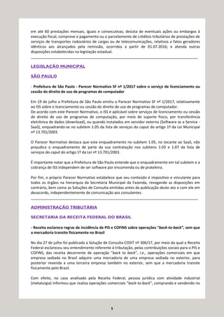 5
em até 60 prestações mensais, iguais e consecutivas; desista de eventuais ações ou embargos à
execução fiscal; comprove o pagamento ou o parcelamento de créditos tributários de prestações de
serviços de transportes rodoviários de cargas ou de telecomunicações, relativos a fatos geradores
idênticos aos alcançados pela remissão, ocorridos a partir de 01.07.2016; e atenda outras
disposições estabelecidas na legislação estadual.
_________________________________________________________________________________
LEGISLAÇÃO MUNICIPAL
SÃO PAULO
- Prefeitura de São Paulo - Parecer Normativo SF nº 1/2017 sobre o serviço de licenciamento ou
cessão do direito de uso de programas de computador
Em 19 de julho a Prefeitura de São Paulo emitiu o Parecer Normativo SF nº 1/2017, relativamente
ao ISS sobre o licenciamento ou cessão do direito de uso de programas de computador.
De acordo com este Parecer Normativo, o ISS é aplicável sobre serviços de licenciamento ou cessão
de direito de uso de programas de computação, por meio de suporte físico, por transferência
eletrônica de dados (download), ou quando instalados em servidor externo (Software as a Service -
SaaS), enquadrando-se no subitem 1.05 da lista de serviços do caput do artigo 1º da Lei Municipal
nº 13.701/2003.
O Parecer Normativo destaca que este enquadramento no subitem 1.05, no tocante ao SaaS, não
prejudica o enquadramento de parte da sua contratação nos subitens 1.03 e 1.07 da lista de
serviços do caput do artigo 1º da Lei nº 13.701/2003.
É importante notar que a Prefeitura de São Paulo entende que o enquadramento em tal subitem e a
cobrança de ISS independem de ser software por encomenda ou de prateleira.
Por fim, o próprio Parecer Normativo estabelece que seu conteúdo é impositivo e vinculante para
todos os órgãos na hierarquia da Secretaria Municipal da Fazenda, revogando as disposições em
contrário, bem como as Soluções de Consulta emitidas antes da publicação deste ato e com ele em
desacordo, independentemente de comunicação aos consulentes.
_________________________________________________________________________________
ADMINISTRAÇÃO TRIBUTÁRIA
SECRETARIA DA RECEITA FEDERAL DO BRASIL
- Receita esclarece regras de incidência de PIS e COFINS sobre operações “back-to-back”, sem que
a mercadoria transite fisicamente no Brasil
No dia 27 de julho foi publicada a Solução de Consulta COSIT nº 306/17, por meio da qual a Receita
Federal esclareceu seu entendimento referente à tributação, pelas contribuições sociais para o PIS e
COFINS, das receita decorrente de operação “back to back”, i.e., operações comerciais em que
empresa sediada no Brasil adquire uma mercadoria de uma empresa sediada no exterior, para
posterior revenda a uma terceira empresa também no exterior, sem que a mercadoria transite
fisicamente pelo Brasil.
Com efeito, no caso analisado pela Receita Federal, pessoa jurídica com atividade industrial
(metalurgia) informou que realiza operações comerciais “back-to-back”, comprando e vendendo no
 