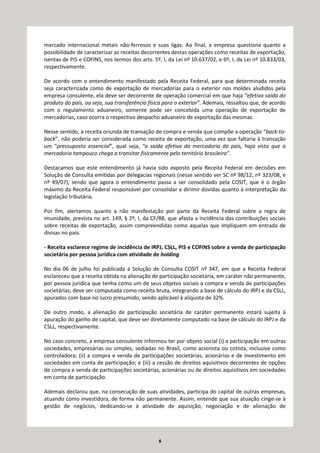 6
mercado internacional metais não-ferrosos e suas ligas. Ao final, a empresa questiona quanto a
possibilidade de caracterizar as receitas decorrentes destas operações como receitas de exportação,
isentas de PIS e COFINS, nos termos dos arts. 5º, I, da Lei nº 10.637/02, e 6º, I, da Lei nº 10.833/03,
respectivamente.
De acordo com o entendimento manifestado pela Receita Federal, para que determinada receita
seja caracterizada como de exportação de mercadorias para o exterior nos moldes aludidos pela
empresa consulente, ela deve ser decorrente de operação comercial em que haja “efetiva saída do
produto do país, ou seja, sua transferência física para o exterior”. Ademais, ressaltou que, de acordo
com o regulamento aduaneiro, somente pode ser concebida uma operação de exportação de
mercadorias, caso ocorra o respectivo despacho aduaneiro de exportação das mesmas.
Nesse sentido, a receita oriunda de transação de compra e venda que compõe a operação “back-to-
back”, não poderia ser considerada como receita de exportação, uma vez que faltaria à transação
um “pressuposto essencial”, qual seja, “a saída efetiva da mercadoria do país, haja vista que a
mercadoria tampouco chega a transitar fisicamente pelo território brasileiro”.
Destacamos que este entendimento já havia sido exposto pela Receita Federal em decisões em
Solução de Consulta emitidas por delegacias regionais (nesse sentido ver SC nº 98/12, nº 323/08, e
nº 49/07), sendo que agora o entendimento passa a ser consolidado pela COSIT, que é o órgão
máximo da Receita Federal responsável por consolidar e dirimir dúvidas quanto à interpretação da
legislação tributária.
Por fim, alertamos quanto a não manifestação por parte da Receita Federal sobre a regra de
imunidade, prevista no art. 149, § 2º, I, da CF/88, que afasta a incidência das contribuições sociais
sobre receitas de exportação, assim compreendidas como aquelas que impliquem em entrada de
divisas no país.
- Receita esclarece regime de incidência de IRPJ, CSLL, PIS e COFINS sobre a venda de participação
societária por pessoa jurídica com atividade de holding
No dia 06 de julho foi publicada a Solução de Consulta COSIT nº 347, em que a Receita Federal
esclareceu que a receita obtida na alienação de participação societária, em caráter não permanente,
por pessoa jurídica que tenha como um de seus objetos sociais a compra e venda de participações
societárias, deve ser computada como receita bruta, integrando a base de cálculo do IRPJ e da CSLL,
apurados com base no lucro presumido, sendo aplicável à alíquota de 32%.
De outro modo, a alienação de participação societária de caráter permanente estará sujeita à
apuração do ganho de capital, que deve ser diretamente computado na base de cálculo do IRPJ e da
CSLL, respectivamente.
No caso concreto, a empresa consulente informou ter por objeto social (i) a participação em outras
sociedades, empresárias ou simples, sediadas no Brasil, como acionista ou cotista, inclusive como
controladora; (ii) a compra e venda de participações societárias, acionárias e de investimento em
sociedades em conta de participação; e (iii) a cessão de direitos aquisitivos decorrentes de opções
de compra e venda de participações societárias, acionárias ou de direitos aquisitivos em sociedades
em conta de participação.
Ademais declarou que, na consecução de suas atividades, participa do capital de outras empresas,
atuando como investidora, de forma não permanente. Assim, entende que sua atuação cinge-se à
gestão de negócios, dedicando-se à atividade de aquisição, negociação e de alienação de
 