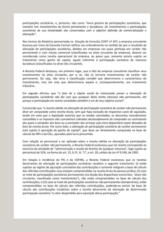 7
participações societárias, e, portanto, não como “mera gestora de participações societárias, que
mantém tais investimentos de forma permanente e duradoura. Os investimentos e participações
societárias de sua titularidade são conservados com o objetivo definido de comercialização e
alienação”.
Nos termos do Relatório apresentado na Solução de Consulta COSIT nº 347, a empresa consulente
buscava por meio da Consulta Formal ratificar seu entendimento no sentido de que o resultado da
alienação de participações societárias, detidas em empresas nas quais participa em caráter não
permanente e com intuito comercial (classificadas no ativo circulante da empresa), deveria ser
considerado como receita operacional da empresa, ao passo que, somente estaria sujeito ao
tratamento como ganho de capital, aquilo referente à participação societária de natureza
duradoura (classificadas no ativo não circulante).
A Receita Federal destacou, em primeiro lugar, que o fato da empresa consulente classificar seus
investimentos no ativo circulante, por si só, não os tornaria investimentos de caráter não
permanente. Ou seja, não seria a classificação contábil que determinaria a característica do
investimento, mas sim esta que determinaria aquela e, consequentemente, seu tratamento
tributário.
Em seguida afirmou que “o fato de o objeto social do interessado prever a alienação de
participações societárias não faz com que qualquer delas tenha natureza não permanente, até
porque a participação em outras sociedades também é um de seus objetos sociais”.
Concluindo que “a receita obtida na alienação de participação societária de caráter não permanente
deve ser computada como receita bruta, sem que haja exclusão do respectivo custo de aquisição,
tendo em vista que a legislação autoriza que as vendas canceladas, os descontos incondicionais
concedidos e os impostos não cumulativos cobrados destacadamente do comprador ou contratante
dos quais o vendedor dos bens ou o prestador dos serviços seja mero depositário sejam deixadas de
fora da receita bruta. Por outro lado, a alienação de participação societária de caráter permanente
está sujeita à apuração do ganho de capital”, que deve ser diretamente computado na base de
cálculo do IRPJ e da CSLL, apurados pelo lucro presumido.
Com relação ao percentual a ser aplicado sobre a receita obtida na alienação de participações
societárias de caráter não permanente, a Receita Federal esclareceu que tal receita corresponde ao
exercício de atividade de “administração e cessão de direitos de qualquer natureza”, logo sujeita ao
percentual de 32%, na forma do art. 15, § 1º, III, “c”, e art. 20, ambos da Lei nº 9.249, de 1995.
Em relação à incidência do PIS e da COFINS, a Receita Federal esclareceu que as receitas
decorrentes da alienação de participações societárias recebem o seguinte tratamento: (i) estão
sujeitas ao regime de apuração cumulativa das contribuições e somente integram a base de cálculo
das referidas contribuições caso estejam compreendidas na receita bruta da pessoa jurídica; (ii) caso
se trate de participações societárias permanentes (na dicção dos dispositivos transcritos: “ativo não
circulante, classificado como investimento”), não estão compreendidas na base de cálculo das
contribuições; e (iii) caso se trate de participações societárias não permanentes (temporárias), estão
compreendidas na base de cálculo das referidas contribuições, podendo-se excluir da base de
cálculo das contribuições incidentes sobre a receita decorrente da alienação de determinada
participação societária “o valor despendido para aquisição dessa participação.”
 