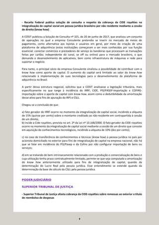 9
- Receita Federal publica solução de consulta a respeito da cobrança da CIDE royalties na
integralização de capital social em pessoa jurídica brasileira por não residente mediante a cessão
de direito (know how)
A COSIT publicou a Solução de Consulta nº 325, de 20 de junho de 2017, que analisou um conjunto
de operações no qual a empresa Consulente pretendia se inserir no mercado de meios de
pagamento, como alternativa aos lojistas e usuários em geral, por meio da criação de uma
plataforma de adquirência (estas instituições começaram a ser mais conhecidas por sua função
essencial: conectar comércios e prestadores de serviço às bandeiras que processam as transações
feitas por cartão; independente do canal, se off ou online) para o mercado brasileiro, o que
demanda o desenvolvimento de aplicativos, bem como infraestrutura de máquinas e rede para
suportar o negócio.
Para tanto, o principal sócio da empresa Consulente sinalizou a possibilidade de contribuir com o
know how como aporte de capital. O aumento do capital será limitado ao valor do know how
relacionado à implementação de suas tecnologias para o desenvolvimento da plataforma de
adquirência no Brasil.
A partir dessa estrutura negocial, solicitou que a COSIT analisasse a legislação tributária, mais
especificamente no que tange à incidência do IRRF, CIDE, PIS/PASEP-Importação e COFINS-
Importação sobre o aporte de capital com know how, assim como a dedutibilidade da amortização
desse ativo para fins de apuração do IRPJ e CSLL.
Chegou-se a conclusão de que:
a) fato gerador do IRRF ocorre no momento da integralização de capital social, incidindo a alíquota
de 15% (quinze por cento) sobre o montante creditado ao não residente em contrapartida à cessão
de um direito;
b) incide a Cide royalties, prevista no art. 2º da Lei nº 10.168/2000. O fato gerador da CIDE-royalties
ocorre no momento da integralização de capital social mediante a cessão de um direito que consiste
em aquisição de conhecimentos tecnológicos, incidindo a alíquota de 10% (dez por cento);
c) no caso de transferência de conhecimentos e técnicas (know how) à pessoa jurídica no país por
acionista domiciliado no exterior para fins de integralização de capital na empresa nacional, não há
que se falar em incidência do PIS/Pasep e da Cofins por não configurar importação de bens ou
serviços;
d) em se tratando de bem intrinsecamente relacionado com a produção e comercialização de bens e
cuja utilização tenha prazo contratualmente limitado, permite-se que seja computada a amortização
do know how anteriormente utilizado para fins de integralização de capital, quando da
determinação do Lucro Real pela pessoa jurídica. Esse entendimento se estende quando da
determinação da base de cálculo da CSLL pela pessoa jurídica.
_________________________________________________________________________________
PODER JUDICIÁRIO
SUPERIOR TRIBUNAL DE JUSTIÇA
- Superior Tribunal de Justiça afasta cobrança da CIDE-royalties sobre remessas ao exterior a título
de reembolso de despesas
 
