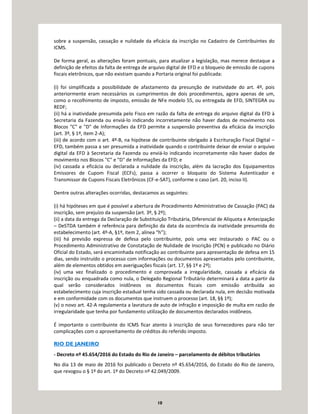 10
sobre a suspensão, cassação e nulidade da eficácia da inscrição no Cadastro de Contribuintes do
ICMS.
De forma geral, as alterações foram pontuais, para atualizar a legislação, mas merece destaque a
definição de efeitos da falta de entrega de arquivo digital de EFD e o bloqueio de emissão de cupons
fiscais eletrônicos, que não existiam quando a Portaria original foi publicada:
(i) foi simplificada a possibilidade de afastamento da presunção de inatividade do art. 4º, pois
anteriormente eram necessários os cumprimentos de dois procedimentos, agora apenas de um,
como o recolhimento de imposto, emissão de NFe modelo 55, ou entregada de EFD, SINTEGRA ou
REDF;
(ii) há a inatividade presumida pelo Fisco em razão da falta de entrega do arquivo digital da EFD à
Secretaria da Fazenda ou enviá-lo indicando incorretamente não haver dados de movimento nos
Blocos "C" e "D" de Informações da EFD permite a suspensão preventiva da eficácia da inscrição
(art. 3º, § 1º, item 2-A);
(iii) de acordo com o art. 4º-B, na hipótese de contribuinte obrigado à Escrituração Fiscal Digital –
EFD, também passa a ser presumida a inatividade quando o contribuinte deixar de enviar o arquivo
digital da EFD à Secretaria da Fazenda ou enviá-lo indicando incorretamente não haver dados de
movimento nos Blocos "C" e "D" de Informações da EFD; e
(iv) cassada a eficácia ou declarada a nulidade da inscrição, além da lacração dos Equipamentos
Emissores de Cupom Fiscal (ECFs), passa a ocorrer o bloqueio do Sistema Autenticador e
Transmissor de Cupons Fiscais Eletrônicos (CF-e-SAT), conforme o caso (art. 20, inciso II).
Dentre outras alterações ocorridas, destacamos as seguintes:
(i) há hipóteses em que é possível a abertura de Procedimento Administrativo de Cassação (PAC) da
inscrição, sem prejuízo da suspensão (art. 3º, § 2º);
(ii) a data da entrega da Declaração de Substituição Tributária, Diferencial de Alíquota e Antecipação
– DeSTDA também é referência para definição da data da ocorrência da inatividade presumida do
estabelecimento (art. 4º-A, §1º, item 2, alínea “h”);
(iii) há previsão expressa de defesa pelo contribuinte, pois uma vez instaurado o PAC ou o
Procedimento Administrativo de Constatação de Nulidade de Inscrição (PCN) e publicado no Diário
Oficial do Estado, será encaminhada notificação ao contribuinte para apresentação de defesa em 15
dias, sendo instruído o processo com informações ou documentos apresentados pelo contribuinte,
além de elementos obtidos em averiguações fiscais (art. 17, §§ 1º e 2º);
(iv) uma vez finalizado o procedimento e comprovada a irregularidade, cassada a eficácia da
inscrição ou enquadrada como nula, o Delegado Regional Tributário determinará a data a partir da
qual serão considerados inidôneos os documentos fiscais com emissão atribuída ao
estabelecimento cuja inscrição estadual tenha sido cassada ou declarada nula, em decisão motivada
e em conformidade com os documentos que instruem o processo (art. 18, §§ 1º);
(v) o novo art. 42-A regulamenta a lavratura de auto de infração e imposição de multa em razão de
irregularidade que tenha por fundamento utilização de documentos declarados inidôneos.
É importante o contribuinte do ICMS ficar atento à inscrição de seus fornecedores para não ter
complicações com o aproveitamento de créditos do referido imposto.
RIO DE JANEIRO
- Decreto nº 45.654/2016 do Estado do Rio de Janeiro – parcelamento de débitos tributários
No dia 13 de maio de 2016 foi publicado o Decreto nº 45.654/2016, do Estado do Rio de Janeiro,
que revogou o § 1º do art. 1º do Decreto nº 42.049/2009.
 