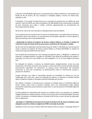 11
O Decreto nº 42.049/2009 regulamenta o parcelamento dos créditos tributários e não tributários do
Estado do Rio de Janeiro, de suas autarquias e fundações públicas, inscritos em dívida ativa,
ajuizados ou não.
O parágrafo 1º do artigo 1º determinava que a concessão do parcelamento em débitos de valor
superior a 100 mil UFIR-RJ (em 2016 corresponde a R$ 300.230,00) ficava condicionada à indicação
de bens suficientes para saldar o crédito, conforme regulamentação de procedimentos da
Procuradoria Geral do Estado.
Dessa forma, não se faz mais necessária a indicação de bens para tais débitos.
A Procuradoria Geral do Estado do Rio de Janeiro irá regulamentar os procedimentos necessários à
observância deste novo decreto e os parcelamentos já concedidos seguirão as normas vigentes à
época da concessão, até o total adimplemento.
- Implantação do Sistema de Cadastro de Pessoas Jurídicas Públicas ou Privadas no âmbito do
Tribunal de Justiça do Estado do Rio de Janeiro para recebimento de intimações e citações
No dia 4 de maio foi publicado o Ato Normativo Conjunto TJ/CGJ nº 102/2016, por meio do qual foi
criado o Sistema de Cadastro de Pessoa Jurídica Pública ou Privada (SISTCADPJ) no âmbito do
Tribunal de Justiça do Estado do Rio de Janeiro.
Com exceção das microempresas e das empresas de pequeno porte, é obrigatório o cadastro de
empresas e entidades públicas e privadas no SISTCADPJ, para efeito de recebimento de citações e
intimações, em linha com o que dispõe o art. 246, parágrafos 1º e 2º, do novo Código de Processo
Civil.
Na realização do cadastro, a empresa ou entidade deverá, obrigatoriamente, enviar seus atos
constitutivos, não sendo necessária nova inscrição, a menos que tenha ocorrido alteração daqueles
anteriormente registrados. Em decorrência, as pessoas acima mencionadas não precisarão
encaminhar os seus atos constitutivos no peticionamento inicial ou intercorrente, quando o
processo for eletrônico.
Cumpre esclarecer que todas as informações deverão ser atualizadas no sistema em caso de
modificação, bem como que, a partir da realização do cadastro, as empresas e entidades estarão
aptas a receberem citações e intimações eletrônica efetivadas por tal meio.
Para efetuar o cadastro, é necessário que a empresa ou entidade possua o Certificado Digital de
Pessoa Jurídica, assim como as pessoas nomeadas como seus representantes legais estejam
previamente cadastradas presencialmente ou pela web, no caso de possuírem Certificado Digital de
Pessoa Física.
As filiais poderão ser cadastradas pela empresa ou entidade matriz, já as empresas ou entidades
coligadas deverão ter cadastro próprio. O acesso ocorrerá por meio do Certificado Digital da Pessoa
Jurídica. As empresas e entidades públicas e privadas terão 90 dias, a partir da data da publicação,
para se registrarem.
- Resolução nº 1.003/2016 da Secretaria de Fazenda do Estado do Rio de Janeiro estabelece novas
obrigações acessórias relativas à exigência do ICMS na extração de petróleo
Publicada no dia 6 de maio no Diário Oficial do Estado do Rio de Janeiro, a Resolução SEFAZ nº
 
