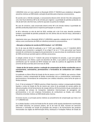 12
1.003/2016 inclui um novo capítulo na Resolução SEFAZ nº 720/2014 para estabelecer obrigações
acessórias relativas ao ICMS desde a extração do petróleo pelas empresas concessionárias.
De acordo com a referida resolução, o concessionária deverá emitir até dia 9 do mês subsequente
uma nota fiscal eletrônica (NF-e) de entrada para registrar a quantidade de petróleo produzida no
mês de abril até o dia 9 de maio, conforme apurado nos pontos de medição.
No caso de consórcio, cada consorciado deverá emitir NF-e de entrada relativa à quantidade de
petróleo produzida proporcional à respectiva participação no consórcio.
As NF-e referentes ao mês de abril de 2016, emitidas até o dia 9 de maio, deverão considerar
também a quantidade de petróleo produzida nos três últimos dias do mês de março, adicionada à
do mês de abril.
Importante notar que a Resolução SEFAZ nº 1.003/2016, seguindo a redação da Lei nº 7.183/2015,
indicou como contribuintes do ICMS em referência somente os concessionários.
- Alteração na hipótese de rescisão do REFIS Estadual – Lei 7.297/2016
Em 31 de maio de 2016 foi publicada a Lei n° 7.297, que modificou a Lei n° 7.116/2015 (REFIS
Estadual), para acrescentar o parágrafo 12 ao artigo 6° da Lei n° 7.116, para prever que haverá
exclusão do contribuinte do programa de parcelamento no caso de atraso do recolhimento mensal
do ICMS corrente por período superior a 60 dias consecutivos.
A redação anterior da Lei n° 7.116/15 não previa tal hipótese de exclusão, a qual será aplicada
retroativamente, com efeitos a partir de dezembro de 2015, o que poderá ser questionado pelo
contribuinte que for excluído do REFIS Estadual em razão da ausência de pagamento do ICMS
corrente de fatos ocorridos até 31 de maio de 2016.
- Estado do Rio de Janeiro autoriza a realização de compensação de dívidas reconhecidas com as
concessionárias, autorizatárias, permissionárias e fornecedoras de combustíveis com créditos
tributários
Foi publicada no Diário Oficial do Estado do Rio de Janeiro a Lei nº 7.298/16, que autoriza o Poder
Executivo a realizar compensação de dívidas reconhecidas com as concessionárias, autorizatárias,
permissionárias e fornecedoras de combustíveis com créditos tributários, como forma de quitar as
dívidas estaduais.
O art. 1º da Lei estadual nº 7.298/16 autoriza o Poder Executivo a realizar a compensação de dívidas
líquidas e certas do Estado do Rio de Janeiro por conta (i) da prestação de serviço público de
telecomunicações; (ii) de fornecimento de energia elétrica; (iii) fornecimento de gás canalizado; (iv)
da prestação de serviços de transportes rodoviários intermunicipais de passageiros por
permissionárias; e (v) com empresas fornecedoras de combustíveis ao Estado, com créditos
tributários vincendos relativos ao ICMS devido pelas mesmas.
Em breve resumo, os principais pontos relativos ao procedimento de compensação que trata a Lei
n.º 7.298/2016 são:
(i) as dívidas líquidas e certas do Estado do Rio de Janeiro serão aquelas devidamente reconhecidas
pelo Poder Executivo, em processo próprio, até 31 de maio de 2016, inclusive em exercícios
anteriores e contraídas em função da prestação dos serviços e do fornecimento dos produtos
mencionados aos órgãos da Administração Direta, Autárquica e Fundações Públicas do Estado do
 