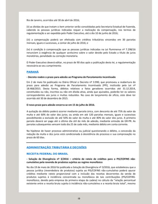 13
Rio de Janeiro, ocorridos até 30 de abril de 2016;
(ii) as dívidas de que tratam o item anterior serão consolidadas pela Secretaria Estadual de Fazenda,
cabendo às pessoas jurídicas indicadas requer a realização da compensação, nos termos de
regulamentação a ser expedida pelo Poder Executivo, até o dia 10 de junho de 2016;
(iii) a compensação poderá ser efetivada com créditos tributários vincendos em 30 parcelas
mensais, iguais e sucessivas, a contar de julho de 2016; e
(iv) é condição à compensação que as pessoas jurídicas indicadas na Lei fluminense nº 7.298/16
renunciem à exigência de qualquer acréscimo sobre o valor devido pelo Estado a título de juros
moratórios, penalidade ou correção monetária.
O Poder Executivo deverá editar, no prazo de 90 dias após a publicação desta lei, a regulamentação
necessária ao seu cumprimento.
PARANÁ
- Decreto reabre o prazo para adesão ao Programa de Parcelamento Incentivado
Em 2 de maio foi publicado no Diário Oficial o Decreto nº 3.990, que promoveu a reabertura do
prazo para adesão ao Programa de Parcelamento Incentivado (PPI), instituído pela Lei nº
18.468/2015. Desta forma, débitos relativos a fatos geradores ocorridos até 31.12.2014,
constituídos ou não, inscritos ou não em dívida ativa, ainda que ajuizados, poderão ter os valores
correspondentes aos juros e multas reduzidos. No caso de lançamento de ofício, este deve ter
ocorrido até 30 de dezembro de 2015.
O novo prazo para adesão encerra-se em 15 de julho de 2016.
A quitação do débito poderá ocorrer mediante parcela única, com desconto de até 75% do valor da
multa e até 60% do valor dos juros; ou ainda em até 120 parcelas mensais, iguais e sucessivas
possibilitando a exclusão de até 50% do valor da multa e até 40% do valor dos juros. A primeira
parcela deverá ser paga até o último dia útil do mês de adesão, mediante emissão de GR-PR. As
parcelas subsequentes vencem todo dia 25 de cada mês, mediante débito em conta corrente.
Na hipótese de haver processo administrativo ou judicial questionando o débito, a concessão da
redução da multa e dos juros está condicionada à desistência do processo e sua comprovação no
prazo de 60 dias.
ADMINISTRAÇÃO TRIBUTÁRIA E DECISÕES
RECEITA FEDERAL DO BRASIL
- Solução de Divergência nº 3/2016 – critério de rateio de créditos para o PIS/COFINS não-
cumulativo pela revenda de produtos sujeitos ao regime monofásico
No dia 19 de maio de 2016 foi publicada a Solução de Divergência nº 3/2016, que estabeleceu que a
pessoa jurídica (revendedora de produtos) sujeita ao PIS/COFINS não-cumulativo poderá apurar
créditos mediante rateio proporcional com a inclusão das receitas decorrentes da venda de
produtos sujeitos à incidência concentrada ou monofásica de tais contribuições (PIS/COFINS-
monofásico, devido pela empresa da primeira etapa da cadeia) no cálculo da "relação percentual
existente entre a receita bruta sujeita à incidência não-cumulativa e a receita bruta total", mesmo
 