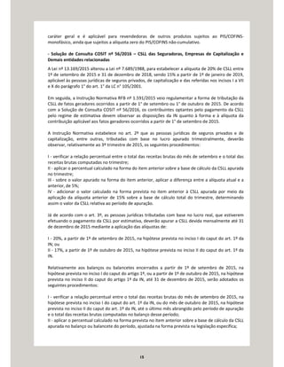 15
caráter geral e é aplicável para revendedoras de outros produtos sujeitos ao PIS/COFINS-
monofásico, ainda que sujeitos a alíquota zero do PIS/COFINS não-cumulativo.
- Solução de Consulta COSIT nº 56/2016 – CSLL das Seguradoras, Empresas de Capitalização e
Demais entidades relacionadas
A Lei nº 13.169/2015 alterou a Lei nº 7.689/1988, para estabelecer a alíquota de 20% de CSLL entre
1º de setembro de 2015 e 31 de dezembro de 2018, sendo 15% a partir de 1º de janeiro de 2019,
aplicável às pessoas jurídicas de seguros privados, de capitalização e das referidas nos incisos I a VII
e X do parágrafo 1° do art. 1° da LC n° 105/2001.
Em seguida, a Instrução Normativa RFB nº 1.591/2015 veio regulamentar a forma de tributação da
CSLL de fatos geradores ocorridos a partir de 1° de setembro ou 1° de outubro de 2015. De acordo
com a Solução de Consulta COSIT nº 56/2016, os contribuintes optantes pelo pagamento da CSLL
pelo regime de estimativa devem observar as disposições da IN quanto à forma e à alíquota da
contribuição aplicável aos fatos geradores ocorridos a partir de 1° de setembro de 2015.
A Instrução Normativa estabelece no art. 2º que as pessoas jurídicas de seguros privados e de
capitalização, entre outras, tributadas com base no lucro apurado trimestralmente, deverão
observar, relativamente ao 3º trimestre de 2015, os seguintes procedimentos:
I - verificar a relação percentual entre o total das receitas brutas do mês de setembro e o total das
receitas brutas computadas no trimestre;
II - aplicar o percentual calculado na forma do item anterior sobre a base de cálculo da CSLL apurada
no trimestre;
III - sobre o valor apurado na forma do item anterior, aplicar a diferença entre a alíquota atual e a
anterior, de 5%;
IV - adicionar o valor calculado na forma prevista no item anterior à CSLL apurada por meio da
aplicação da alíquota anterior de 15% sobre a base de cálculo total do trimestre, determinando
assim o valor da CSLL relativa ao período de apuração.
Já de acordo com o art. 3º, as pessoas jurídicas tributadas com base no lucro real, que estiverem
efetuando o pagamento da CSLL por estimativa, deverão apurar a CSLL devida mensalmente até 31
de dezembro de 2015 mediante a aplicação das alíquotas de:
I - 20%, a partir de 1º de setembro de 2015, na hipótese prevista no inciso I do caput do art. 1º da
IN; ou
II - 17%, a partir de 1º de outubro de 2015, na hipótese prevista no inciso II do caput do art. 1º da
IN.
Relativamente aos balanços ou balancetes encerrados a partir de 1º de setembro de 2015, na
hipótese prevista no inciso I do caput do artigo 1º, ou a partir de 1º de outubro de 2015, na hipótese
prevista no inciso II do caput do artigo 1º da IN, até 31 de dezembro de 2015, serão adotados os
seguintes procedimentos:
I - verificar a relação percentual entre o total das receitas brutas do mês de setembro de 2015, na
hipótese prevista no inciso I do caput do art. 1º da IN, ou do mês de outubro de 2015, na hipótese
prevista no inciso II do caput do art. 1º da IN, até o último mês abrangido pelo período de apuração
e o total das receitas brutas computadas no balanço desse período;
II - aplicar o percentual calculado na forma prevista no item anterior sobre a base de cálculo da CSLL
apurada no balanço ou balancete do período, ajustada na forma prevista na legislação específica;
 