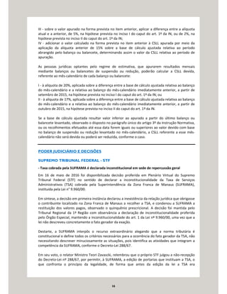 16
III - sobre o valor apurado na forma prevista no item anterior, aplicar a diferença entre a alíquota
atual e a anterior, de 5%, na hipótese prevista no inciso I do caput do art. 1º da IN, ou de 2%, na
hipótese prevista no inciso II do caput do art. 1º da IN;
IV - adicionar o valor calculado na forma prevista no item anterior à CSLL apurada por meio da
aplicação da alíquota anterior de 15% sobre a base de cálculo ajustada relativa ao período
abrangido pelo balanço ou balancete, determinando assim o valor da CSLL relativa ao período de
apuração.
As pessoas jurídicas optantes pelo regime de estimativa, que apurarem resultados mensais
mediante balanços ou balancetes de suspensão ou redução, poderão calcular a CSLL devida,
referente ao mês-calendário de cada balanço ou balancete:
I - à alíquota de 20%, aplicada sobre a diferença entre a base de cálculo ajustada relativa ao balanço
do mês-calendário e a relativa ao balanço do mês-calendário imediatamente anterior, a partir de
setembro de 2015, na hipótese prevista no inciso I do caput do art. 1º da IN; ou
II - à alíquota de 17%, aplicada sobre a diferença entre a base de cálculo ajustada relativa ao balanço
do mês-calendário e a relativa ao balanço do mês-calendário imediatamente anterior, a partir de
outubro de 2015, na hipótese prevista no inciso II do caput do art. 1º da IN.
Se a base de cálculo ajustada resultar valor inferior ao apurado a partir do último balanço ou
balancete levantado, observado o disposto no parágrafo único do artigo 3º da Instrução Normativa,
ou os recolhimentos efetuados até essa data forem iguais ou superiores ao valor devido com base
no balanço de suspensão ou redução levantado no mês-calendário, a CSLL referente a esse mês-
calendário não será devida ou poderá ser reduzida, conforme o caso.
PODER JUDICIÁRIO E DECISÕES
SUPREMO TRIBUNAL FEDERAL - STF
- Taxa cobrada pela SUFRAMA é declarada inconstitucional em sede de repercussão geral
Em 16 de maio de 2016 foi disponibilizada decisão proferida em Plenário Virtual do Supremo
Tribunal Federal (STF) no sentido de declarar a inconstitucionalidade da Taxa de Serviços
Administrativos (TSA) cobrada pela Superintendência da Zona Franca de Manaus (SUFRAMA),
instituída pela Lei n° 9.960/00.
Em síntese, a decisão em primeira instância declarou a inexistência da relação jurídica que obrigasse
o contribuinte localizado na Zona Franca de Manaus a recolher a TSA, e condenou a SUFRAMA a
restituição dos valores pagos, observado o quinquênio prescricional. A decisão foi mantida pelo
Tribunal Regional da 1ª Região com observância a declaração de inconstitucionalidade proferida
pelo Órgão Especial, mantendo a inconstitucionalidade do art. 1 da Lei nº 9.960/00, uma vez que a
lei não descreveu concretamente o fato gerador da exação.
Destarte, a SUFRAMA interpôs o recurso extraordinário alegando que a norma tributária é
constitucional e define todos os critérios necessários para a ocorrência do fato gerador da TSA, não
necessitando descrever minuciosamente as situações, pois identifica as atividades que integram a
competência da SUFRAMA, conforme o Decreto-Lei 288/67.
Em seu voto, o relator Ministro Teori Zavascki, relembrou que o próprio STF julgou a não-recepção
do Decreto-Lei nº 288/67, por permitir, à SUFRAMA, a edição de portarias que instituam a TSA, o
que confronta o princípio da legalidade, de forma que antes da edição da lei a TSA era
 