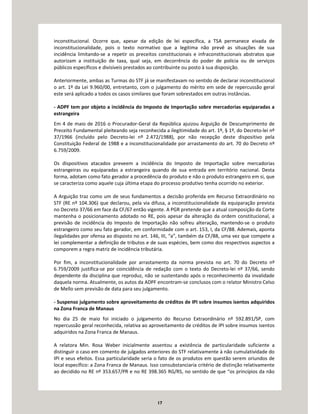 17
inconstitucional. Ocorre que, apesar da edição de lei específica, a TSA permanece eivada de
inconstitucionalidade, pois o texto normativo que a legitima não prevê as situações de sua
incidência limitando-se a repetir os preceitos constitucionais e infraconstitucionais abstratos que
autorizam a instituição de taxa, qual seja, em decorrência do poder de polícia ou de serviços
públicos específicos e divisíveis prestados ao contribuinte ou posto à sua disposição.
Anteriormente, ambas as Turmas do STF já se manifestavam no sentido de declarar inconstitucional
o art. 1º da Lei 9.960/00, entretanto, com o julgamento do mérito em sede de repercussão geral
este será aplicado a todos os casos similares que foram sobrestados em outras instâncias.
- ADPF tem por objeto a incidência do Imposto de Importação sobre mercadorias equiparadas a
estrangeira
Em 4 de maio de 2016 o Procurador-Geral da República ajuizou Arguição de Descumprimento de
Preceito Fundamental pleiteando seja reconhecida a ilegitimidade do art. 1º, § 1º, do Decreto-lei nº
37/1966 (incluído pelo Decreto-lei nº 2.472/1988), por não recepção deste dispositivo pela
Constituição Federal de 1988 e a inconstitucionalidade por arrastamento do art. 70 do Decreto nº
6.759/2009.
Os dispositivos atacados preveem a incidência do Imposto de Importação sobre mercadorias
estrangeiras ou equiparadas a estrangeira quando de sua entrada em território nacional. Desta
forma, adotam como fato gerador a procedência do produto e não o produto estrangeiro em si, que
se caracteriza como aquele cuja última etapa do processo produtivo tenha ocorrido no exterior.
A Arguição traz como um de seus fundamentos a decisão proferida em Recurso Extraordinário no
STF (RE nº 104.306) que declarou, pela via difusa, a inconstitucionalidade da equiparação prevista
no Decreto 37/66 em face da CF/67 então vigente. A PGR pretende que a atual composição da Corte
mantenha o posicionamento adotado no RE, pois apesar da alteração da ordem constitucional, a
previsão de incidência do Imposto de Importação não sofreu alteração, mantendo-se o produto
estrangeiro como seu fato gerador, em conformidade com o art. 153, I, da CF/88. Ademais, aponta
ilegalidades por ofensa ao disposto no art. 146, III, “a”, também da CF/88, uma vez que compete a
lei complementar a definição de tributos e de suas espécies, bem como dos respectivos aspectos a
comporem a regra matriz de incidência tributária.
Por fim, a inconstitucionalidade por arrastamento da norma prevista no art. 70 do Decreto nº
6.759/2009 justifica-se por coincidência de redação com o texto do Decreto-lei nº 37/66, sendo
dependente da disciplina que reproduz, não se sustentando após o reconhecimento da invalidade
daquela norma. Atualmente, os autos da ADPF encontram-se conclusos com o relator Ministro Celso
de Mello sem previsão de data para seu julgamento.
- Suspenso julgamento sobre aproveitamento de créditos de IPI sobre insumos isentos adquiridos
na Zona Franca de Manaus
No dia 25 de maio foi iniciado o julgamento do Recurso Extraordinário nº 592.891/SP, com
repercussão geral reconhecida, relativa ao aproveitamento de créditos de IPI sobre insumos isentos
adquiridos na Zona Franca de Manaus.
A relatora Min. Rosa Weber inicialmente assentou a existência de particularidade suficiente a
distinguir o caso em comento de julgados anteriores do STF relativamente à não cumulatividade do
IPI e seus efeitos. Essa particularidade seria o fato de os produtos em questão serem oriundos de
local específico: a Zona Franca de Manaus. Isso consubstanciaria critério de distinção relativamente
ao decidido no RE nº 353.657/PR e no RE 398.365 RG/RS, no sentido de que “os princípios da não
 