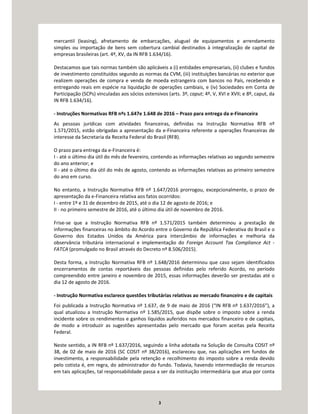 3
mercantil (leasing), afretamento de embarcações, aluguel de equipamentos e arrendamento
simples ou importação de bens sem cobertura cambial destinados à integralização de capital de
empresas brasileiras (art. 4º, XV, da IN RFB 1.634/16).
Destacamos que tais normas também são aplicáveis a (i) entidades empresariais, (ii) clubes e fundos
de investimento constituídos segundo as normas da CVM, (iii) instituições bancárias no exterior que
realizem operações de compra e venda de moeda estrangeira com bancos no País, recebendo e
entregando reais em espécie na liquidação de operações cambiais, e (iv) Sociedades em Conta de
Participação (SCPs) vinculadas aos sócios ostensivos (arts. 3º, caput; 4º, V, XVI e XVII; e 8º, caput, da
IN RFB 1.634/16).
- Instruções Normativas RFB nºs 1.647e 1.648 de 2016 – Prazo para entrega da e-Financeira
As pessoas jurídicas com atividades financeiras, definidas na Instrução Normativa RFB nº
1.571/2015, estão obrigadas a apresentação da e-Financeira referente a operações financeiras de
interesse da Secretaria da Receita Federal do Brasil (RFB).
O prazo para entrega da e-Financeira é:
I - até o último dia útil do mês de fevereiro, contendo as informações relativas ao segundo semestre
do ano anterior; e
II - até o último dia útil do mês de agosto, contendo as informações relativas ao primeiro semestre
do ano em curso.
No entanto, a Instrução Normativa RFB nº 1.647/2016 prorrogou, excepcionalmente, o prazo de
apresentação da e-Financeira relativa aos fatos ocorridos:
I - entre 1º e 31 de dezembro de 2015, até o dia 12 de agosto de 2016; e
II - no primeiro semestre de 2016, até o último dia útil de novembro de 2016.
Frise-se que a Instrução Normativa RFB nº 1.571/2015 também determinou a prestação de
informações financeiras no âmbito do Acordo entre o Governo da República Federativa do Brasil e o
Governo dos Estados Unidos da América para intercâmbio de informações e melhoria da
observância tributária internacional e implementação do Foreign Account Tax Compliance Act -
FATCA (promulgado no Brasil através do Decreto nº 8.506/2015).
Desta forma, a Instrução Normativa RFB nº 1.648/2016 determinou que caso sejam identificados
encerramentos de contas reportáveis das pessoas definidas pelo referido Acordo, no período
compreendido entre janeiro e novembro de 2015, essas informações deverão ser prestadas até o
dia 12 de agosto de 2016.
- Instrução Normativa esclarece questões tributárias relativas ao mercado financeiro e de capitais
Foi publicada a Instrução Normativa nº 1.637, de 9 de maio de 2016 (“IN RFB nº 1.637/2016”), a
qual atualizou a Instrução Normativa nº 1.585/2015, que dispõe sobre o imposto sobre a renda
incidente sobre os rendimentos e ganhos líquidos auferidos nos mercados financeiro e de capitais,
de modo a introduzir as sugestões apresentadas pelo mercado que foram aceitas pela Receita
Federal.
Neste sentido, a IN RFB nº 1.637/2016, seguindo a linha adotada na Solução de Consulta COSIT nº
38, de 02 de maio de 2016 (SC COSIT nº 38/2016), esclareceu que, nas aplicações em fundos de
investimento, a responsabilidade pela retenção e recolhimento do imposto sobre a renda devido
pelo cotista é, em regra, do administrador do fundo. Todavia, havendo intermediação de recursos
em tais aplicações, tal responsabilidade passa a ser da instituição intermediária que atua por conta
 