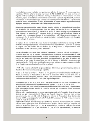 8
Em relação às remessas realizadas por operadoras e agências de viagem, a IN trouxe regras bem
específicas. O limite aplicável a estas empresas é de R$ 10.000,00 (dez mil reais) ao mês por
viajante, sendo elas obrigadas a elaborar e manter, em dispositivo de armazenamento por meio
magnético, óptico ou eletrônico, demonstrativo das remessas sujeitas à alíquota de 6%, inclusive
para reservas ou bloqueios de serviços turísticos sem viajante previamente definido – o qual sempre
deverá ser pessoa física residente no Brasil. As operadoras de viagens deverão registrar tal controle
segregado por agência, nos casos em que a remessa seja consolidada.
O demonstrativo deverá conter o valor de cada remessa atrelado ao correspondente número do
CPF do viajante (ou de seu responsável, caso seja menor não inscrito no CPF), e deverá ser
comprovado com as notas fiscais da prestação de serviço de viagem vendida em nome da pessoa
física viajante e o respectivo CPF, indicando ainda, no momento da definição do viajante, a
correlação entre a reserva e o bloqueio de serviços turísticos e o CPF. Este demonstrativo deve ser
mantido para fins de auditoria fiscal, mas sua apresentação à instituição financeira não é exigida
para a realização da remessa.
Na hipótese de não ocorrência da venda, deverá ser efetuado o recolhimento da diferença de IRRF
incidente sobre a parcela referente aos valores remetidos e não restituídos à operadora ou agência
de viagem, salvo na hipótese de caso fortuito ou de força maior. A responsabilidade pelo
recolhimento do IRRF é da pessoa jurídica remetente.
A IN RFB nº 1.645/2016, assim como a anterior (IN RFB nº 1.611/2016) – a qual foi revogada –,
esclareceu ainda que não se sujeitam à retenção do IRRF as remessas destinadas ao exterior para
fins educacionais, científicos ou culturais, inclusive para pagamento de taxas escolares, de taxas de
inscrição em congressos, conclaves, seminários ou assemelhados e de taxas de exames de
proficiência (o que consta do inciso XI do art. 690 do Decreto nº 3.000/99 – Regulamento do
Imposto de Renda - “RIR”), assim consideradas as remessas relativas ao pagamento pela prestação
de serviços de natureza educacional, científica ou cultural.
- PGFN edita portaria autorizando os procuradores a deixarem de apresentar defesa, recurso e
desistirem dos interpostos nos casos que especifica
No dia 12 de maio foi publicada a Portaria nº 502, pela Procuradoria-Geral da Fazenda Nacional
(PGFN), autorizando os Procuradores a deixarem de apresentar defesa, recurso, bem como a
desistirem daqueles interpostos, na esfera judicial e em processos em trâmite perante o Conselho
Administrativo de Recursos Fiscais (“CARF”), nas seguintes hipóteses:
(i) tema elencado no art. 18 da Lei n° 10.522, de 19 de julho de 2002, ou sobre o qual exista Ato
Declaratório de Dispensa, elaborado na forma do inc. II do art. 19 da Lei n° 10.522, de 2002;
(ii) tema sobre o qual exista súmula ou parecer do Advogado-Geral da União (“AGU”), ou súmula do
CARF, aprovada ou não pelo Ministro de Estado da Fazenda, que concluam no mesmo sentido do
pleito do particular;
(iii) tema sobre o qual exista nota ou parecer vigente e aprovado pelo Procurador-Geral da Fazenda
Nacional ou por Procurador-Geral Adjunto da Fazenda Nacional, elaborado nos termos,
respectivamente, dos arts. 82 e 83 do Regimento Interno da Procuradoria-Geral da Fazenda
Nacional - PGFN, aprovado pela Portaria MF n°. 36, de 2014, e este ato da PGFN conclua no mesmo
sentido do pleito do particular;
(iv) tema fundado em dispositivo legal que tenha sido declarado inconstitucional pelo Supremo
Tribunal Federal (“STF”) em sede de controle difuso e tenha tido sua execução suspensa por
Resolução do Senado Federal (art. 52, inc. X, da Constituição Federal de 1988) ou por ato da
Presidência da República (art. 1o
, § 3o
, do Decreto n° 2.346, de 10 de outubro de 1997), ou tema que
 