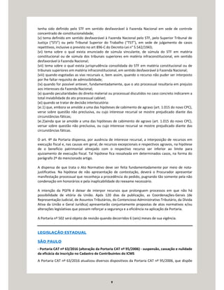 9
tenha sido definido pelo STF em sentido desfavorável à Fazenda Nacional em sede de controle
concentrado de constitucionalidade;
(v) tema definido em sentido desfavorável à Fazenda Nacional pelo STF, pelo Superior Tribunal de
Justiça (“STJ”) ou pelo Tribunal Superior do Trabalho (“TST”), em sede de julgamento de casos
repetitivos, inclusive o previsto no art 896-C do Decreto-Lei n° 5.542/1943;
(vi) tema sobre o qual exista enunciado de súmula vinculante, de súmula do STF em matéria
constitucional ou de súmula dos tribunais superiores em matéria infraconstitucional, em sentido
desfavorável à Fazenda Nacional;
(vii) tema sobre o qual exista jurisprudência consolidada do STF em matéria constitucional ou de
tribunais superiores em matéria infraconstitucional, em sentido desfavorável à Fazenda Nacional;
(viii) quando esgotadas as vias recursais e, bem assim, quando o recurso não puder ser interposto
por lhe faltar requisito de admissibilidade;
(ix) quando for possível antever, fundamentadamente, que o ato processual resultaria em prejuízo
aos interesses da Fazenda Nacional;
(x) quando peculiaridades do direito material ou processual discutidos no caso concreto indicarem a
total inviabilidade do ato processual cabível;
(xi) quando se tratar de decisão interlocutória:
(xi.1) que, embora se amolde a uma das hipóteses de cabimento de agravo (art. 1.015 do novo CPC),
verse sobre questão não preclusiva, ou cujo interesse recursal se mostre prejudicado diante das
circunstâncias fáticas;
(xi.2)ainda que se amolde a uma das hipóteses de cabimento de agravo (art. 1.015 do novo CPC),
versar sobre questão não preclusiva, ou cujo interesse recursal se mostre prejudicado diante das
circunstâncias fáticas.
O art. 4º da Portaria dispensa, por ausência de interesse recursal, a interposição de recursos em
execução fiscal e, nas causas em geral, de recursos excepcionais e respectivos agravos, na hipótese
de o benefício patrimonial almejado com o respectivo recurso ser inferior ao limite para
ajuizamento de execução fiscal. Tal hipótese fica ressalvada em determinados casos, na forma do
parágrafo 2º do mencionado artigo.
A dispensa de que trata o Ato Normativo deve ser feita fundamentadamente por meio de nota-
justificativa. Na hipótese de não apresentação de contestação, deverá o Procurador apresentar
manifestação processual que reconheça a procedência do pedido, pugnando tão somente pela não
condenação em honorários e pela inaplicabilidade do reexame necessário.
A intenção da PGFN é deixar de interpor recursos que prolonguem processos em que não há
possibilidade de vitória da União. Após 120 dias da publicação, as Coordenações-Gerais (de
Representação Judicial, de Assuntos Tributários, do Contencioso Administrativo Tributário, da Dívida
Ativa da União e Geral Jurídica) apresentarão conjuntamente propostas de atos normativos e/ou
alterações legislativas que possam reforçar a segurança e a eficiência na aplicação da Portaria.
A Portaria nº 502 será objeto de revisão quando decorridos 6 (seis) meses de sua vigência.
LEGISLAÇÃO ESTADUAL
SÃO PAULO
- Portaria CAT nº 63/2016 (alteração da Portaria CAT nº 95/2006) - suspensão, cassação e nulidade
da eficácia da inscrição no Cadastro de Contribuintes do ICMS
A Portaria CAT nº 63/2016 atualizou diversos dispositivos da Portaria CAT nº 95/2006, que dispõe
 