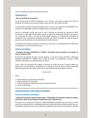 10
sobre as obrigações principal e acessórias aplicáveis.
PERNAMBUCO
- Nova Lei do ICMS em Pernambuco
No dia 18 de março de 2016 foi publicada a Lei nº 15.730, a qual regula a cobrança do ICMS no
Estado de Pernambuco, que produzirá efeitos a partir do dia 1º de outubro de 2016.
Em Pernambuco o ICMS era regulamentado por duas normas, a Lei estadual nº 10.259/1989 e a Lei
estadual nº 11.408/1996, que foram revogadas pelo novo dispositivo legal.
Dentre as alterações trazidas pela nova lei está a alteração do momento da cobrança do ICMS
antecipado na importação de mercadoria sujeita ao regime de substituição tributária, que passa a
ser o momento da saída, e não mais do desembaraço aduaneiro. O conteúdo da lei também foi
simplificado com a exclusão das obrigações acessórias que a partir da entrada em vigor da nova Lei
passarão a ser disciplinadas em atos normativos do Poder Executivo.
A Secretaria da Fazenda do Estado de Pernambuco indica que o novo Regulamento do ICMS deve
ser publicado no mês de outubro deste ano.
SANTA CATARINA
- Resolução Normativa SEF/COPAT nº 77/2016 – Orientação sobre operações com redução de
base de cálculo do ICMS
A Secretaria da Fazenda de Santa Catarina publicou no dia 28 de março de 2016, a Resolução
Normativa SEF/COPAT nº 77/2016, com o intuito de orientar os contribuintes a calcular o ICMS
devido em operações com redução da base de cálculo.
Como o valor da importação não engloba o montante de ICMS, para que o imposto integre sua
própria base nas operações de importação com redução da base de cálculo, referida Resolução
Normativa determina que o ICMS, nestes casos, seja calculado através da seguinte fórmula:
I={j.r/(1-j.r)}.B’
Onde:
I = imposto devido no desembaraço aduaneiro
j = alíquota aplicável na importação
r = fator de redução para determinar a base de cálculo tributável
B’ = valor da importação
ADMINISTRAÇÃO TRIBUTÁRIA E DECISÕES
RECEITA FEDERAL DO BRASIL
- Solução de Consulta da Receita Federal sobre a identificação da atividade principal da empresa
para fins de cálculo da Contribuição Previdenciária sobre a Receita Bruta
De acordo com a Solução de Consulta nº 5.002 Disit/SRRF05, publicada em 8 de março de 2016,
para fins de enquadramento da atividade econômica principal da empresa (CNAE principal) deve ser
considerada aquela de maior receita auferida ou esperada, sendo receita bruta auferida a apurada
 