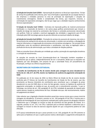 12
e) Solução de Consulta Cosit 5/2016 – Apresentação de palestras no Brasil por especialistas. Tal tipo
de serviço foi qualificado como técnico, pois “visa à formação e capacitação de sua equipe técnica e
das empresas e entidades parceiras na área de promoção de exportações e atrações de
investimentos estrangeiros. Devido à complexidade dos temas, que requerem, inclusive, a
contratação de especialista estrangeiro, não há que negar que a atividade requeira conhecimentos
técnicos especializados.”
f) Solução de Consulta Cosit 7/2016 – Contratos de impressão gráfica de material promocional
(confecção e a impressão de banners e de outras peças gráficas promocionais) que incluam o
trabalho de design do material (a contratante não fornece o conteúdo promocional, denominado
arte gráfica). Pode ser avaliada a eventual segregação das atividades e pagamento para fins de
tributação pela CIDE-tecnologia apenas da parcela referente ao eventual trabalho de design.
g) Solução de Consulta Cosit 8/2016 – Prestação de serviços de assessoria de imprensa, tais como o
fornecimento de mailing list de veículos de comunicação, o contato com jornalistas, a divulgação de
material informativo e a organização de entrevistas com jornalistas estrangeiros. Tais serviços foram
qualificados como de assistência administrativa e semelhantes, com base na legislação sobre a
profissão de técnico de administração, que indica a atividade de relações públicas.
Todas as consultas foram efetuadas por entidade que auxilia a promoção de exportações brasileiras
e a atração de investimentos.
As soluções de consulta da Cosit (Coordenação-Geral de Tributação) também respaldam o
contribuinte que as aplicar, independentemente de ser o consulente, desde que se enquadre nas
hipóteses por elas abrangidas, sem prejuízo de que a autoridade fiscal, em procedimento de
fiscalização, verifique seu efetivo enquadramento.
SECRETARIA DE FAZENDA ESTADUAL
- Conselho de Contribuintes do Rio de Janeiro decide pela contagem do prazo decadencial na
forma do art. 150, § 4°, do CTN, mesmo nas hipóteses de ausência de pagamento antecipado de
ICMS
Foi publicada em 14 de março de 2016 no Diário Oficial do Estado do Rio de Janeiro decisão
proferida pela 2ª Câmara do Conselho de Contribuintes do Estado do Rio de Janeiro, que deu
provimento ao Recurso Voluntário de contribuinte para reconhecer que a contagem da prazo
decadencial no caso do ICMS deve se iniciar do fato gerador, mesmo na hipótese de ausência de
pagamento antecipado, na medida em que, de acordo com o entendimento vencedor, “o que se
homologa, nos termos do art. 150, parágrafo 4º, do CTN é atividade da apuração do imposto pelo
sujeito passivo, levada ao conhecimento do Fisco. Atividade esta que, não necessariamente, implica
em pagamento de tributo”.
Cabe salientar que a legislação tributária brasileira prevê dois marcos iniciais para o prazo inicial da
contagem da decadência. O primeiro, previsto no art. 150 parágrafo 4º do CTN, é restrito para a
hipótese de homologação do auto lançamento realizado pelo sujeito passivo da obrigação tributário
e determina que a contagem se iniciará na data de ocorrência do fato gerador do tributo. Já o
segundo, previsto no art. 173, I do CTN, é aplicável para as demais hipóteses e determina que a
contagem se iniciará na data do exercício seguinte àquele em que o lançamento poderia ter sido
efetuado.
O STJ possui entendimento de que o prazo previsto no art. 150, parágrafo 4º, do CTN somente se
aplica para as hipóteses em que o sujeito passivo realiza a declaração e o pagamento antecipado do
 