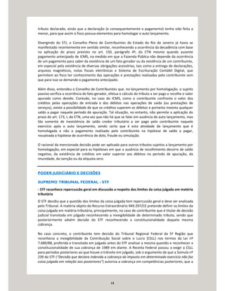13
tributo declarado, ainda que a declaração (e consequentemente o pagamento) tenha sido feita a
menor, para que assim o fisco possua elementos para homologar o auto lançamento.
Divergindo do STJ, o Conselho Pleno de Contribuintes do Estado do Rio de Janeiro já havia se
manifestado recentemente em sentido similar, reconhecendo a ocorrência da decadência com base
na aplicação do prazo previsto no art. 150, parágrafo 4º, do CTN mesmo quando ausente
pagamento antecipado de ICMS, na medida em que a Fazenda Pública não depende da ocorrência
de um pagamento para saber da existência de um fato gerador ou da existência de um contribuinte,
em especial pela existência de diversas obrigações acessórias, tais como a entrega de declarações,
arquivos magnéticos, notas fiscais eletrônicas e Sistema de Escrituração Contábil Digital, que
permitem ao fisco ter conhecimento das operações e prestações realizadas pelo contribuinte sem
que para isso se demande o pagamento antecipado.
Além disso, entendeu o Conselho de Contribuintes que. no lançamento por homologação. o sujeito
passivo verifica a ocorrência do fato gerador, efetua o cálculo do tributo a ser pago e recolhe o valor
apurado como devido. Contudo, no caso do ICMS, como o contribuinte confronta o valor dos
créditos pelas operações de entrada e dos débitos nas operações de saída (ou prestações de
serviços), existe a possibilidade de que os créditos superem os débitos e portanto inexista qualquer
saldo a pagar naquele período de apuração. Tal situação, no entanto, não permite a aplicação do
prazo do art. 173, I, do CTN, uma vez que não há que se falar em ausência de auto lançamento, mas
tão somente de inexistência de saldo credor tributário a ser pago pelo contribuinte naquele
exercício após o auto lançamento, sendo certo que é esta atividade de lançamento que é
homologada e não o pagamento realizado pelo contribuinte na hipótese de saldo a pagar,
ressalvada a hipótese de ocorrência de dolo, fraude ou simulação.
O racional da mencionada decisão pode ser aplicado para outros tributos sujeitos a lançamento por
homologação, em especial para as hipóteses em que a ausência de recolhimento decorre de saldo
negativo, da existência de créditos em valor superior aos débitos no período de apuração, da
imunidade, da isenção ou da alíquota zero.
PODER JUDICIÁRIO E DECISÕES
SUPREMO TRIBUNAL FEDERAL - STF
- STF reconhece repercussão geral em discussão a respeito dos limites da coisa julgada em matéria
tributária
O STF decidiu que a questão dos limites da coisa julgada tem repercussão geral e deve ser analisada
pelo Tribunal. A matéria objeto do Recurso Extraordinário 949.297/CE pretende definir os limites da
coisa julgada em matéria tributária, principalmente, no caso de contribuinte que é titular de decisão
judicial transitada em julgado reconhecendo a inexigibilidade de determinado tributo, sendo que
posteriormente advém decisão do STF reconhecendo a constitucionalidade daquela mesma
cobrança.
No caso concreto, o contribuinte tem decisão do Tribunal Regional Federal da 5ª Região que
reconhecia a inexigibilidade da Contribuição Social sobre o Lucro (CSLL) nos termos da Lei nº
7.689/88, proferida e transitada em julgado antes do STF analisar a mesma questão e reconhecer a
constitucionalidade de sua cobrança de 1989 em diante. A Receita Federal passou a exigir a CSLL
para períodos posteriores ao que houve o trânsito em julgado, sob o argumento de que a Súmula nº
239 do STF (“Decisão que declara indevida a cobrança do imposto em determinado exercício não faz
coisa julgada em relação aos posteriores”) autoriza a cobrança em competências posteriores; que a
 