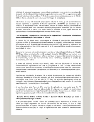 14
existência de leis posteriores sobre o mesmo tributo constituiriam novo parâmetro normativo não
abrangido pela decisão judicial transitada em julgado; bem como que o STF, no julgamento da Ação
Declaratória de Inconstitucionalidade nº 15, declarou a constitucionalidade da cobrança da CSLL de
1989 em diante, autorizando assim a chamada relativização da coisa julgada.
Esta matéria já havia sido apreciada pelo Superior Tribunal de Justiça, já sob a sistemática dos
recursos repetitivos, no julgamento do Recurso Especial nº 1.118.893/MG, que reconheceu que a
existência de decisão do Supremo Tribunal Federal em sede de controle difuso ou concentrado de
constitucionalidade, bem como a existência de alterações legislativas posteriores que não alterem
de forma substancial o tributo, não implica limitação temporal à coisa julgada favorável ao
contribuinte que reconhece a inexigibilidade daquele mesmo tributo.
- STF decide que é válida a cobrança de contribuição previdenciária com alíquotas diferenciadas
após a edição da Emenda Constitucional nº 20/1998
O Plenário do STF decidiu que é constitucional a cobrança de contribuições previdenciárias
incidentes na folha de salários de instituições financeiras ou entidades equiparáveis com alíquotas
diferenciadas a partir da edição da Emenda Constitucional 20/1998, quando do julgamento do
Recurso Extraordinário nº 598.572/SP, na sessão de 30 de março de 2016. A decisão foi tomada por
unanimidade de votos.
O recurso foi interposto pelo contribuinte contra acórdão do Tribunal Regional Federal da 3ª Região
(TRF-3) que julgou constitucional o art. 22, parágrafo 1º, da Lei 8.212/1991, a qual instituiu uma
contribuição adicional de 2,5% sobre a folha de salários, a ser paga por bancos comerciais, bancos
de investimentos, bancos de desenvolvimento, caixas econômicas, sociedades de crédito, de
financiamento, entre outros.
O relator do processo, Ministro Edson Fachin, votou pelo não provimento do recurso do
contribuinte sob o argumento de que o art. 22, parágrafo 1º, da Lei 8.212/1991, é formalmente
constitucional. “Esta circunstância tem o assento no princípio da igualdade e em dois subprincípios:
o da capacidade contributiva e o da equidade para manutenção do sistema de seguridade social”,
disse o Ministro.
Com base em precedentes do próprio STF, o relator destacou que não compete ao Judiciário
substituir o legislador na escolha das atividades que terão alíquotas diferenciadas relativamente à
contribuição social (inciso I, do art. 195, da CF). Para ele, a escolha legislativa em onerar as
instituições financeiras e entidades equiparáveis, com alíquota diferenciada para fins de custeio da
seguridade social, é compatível com a Constituição.
A tese formulada pelo Pleno do STF, para fins de aplicação da repercussão geral foi: “É
constitucional a previsão legal de diferenciação de alíquotas em relação às contribuições
previdenciárias incidentes sobre a folha de salário de instituições financeiras ou de entidade a elas
legalmente equiparáveis, após a edição da Emenda Constitucional 20/1998.”
- Supremo Tribunal Federal confirma decisão do Superior Tribunal de Justiça que afasta a
cobrança de IPI sobre cargas roubadas
A 2ª Turma do Supremo Tribunal Federal - STF confirmou decisão monocrática do Ministro Dias
Toffoli que negou seguimento ao Recurso Extraordinário nº 799.160/RS, no qual a União
questionava acórdão do Superior Tribunal de Justiça (STJ) que afastou a cobrança do Imposto sobre
Produtos Industrializados (IPI) de cargas de cigarro roubadas após a saída do estabelecimento
comercial.
 