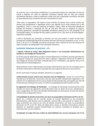 16
da isonomia, pois a autorização estabelecida na Constituição Federal para distinções de base de
cálculo e alíquotas em razão do segmento econômico adotado deve ser feita por critérios
quantitativos aplicáveis a todos os segmentos, sendo certo que a capacidade contributiva não pode
ser apreciada pelo setor econômico em que o contribuinte se insere.
“Além disso, as seguradoras não auferem lucros similares aos bancos nem a outros setores que
oneram mais pesadamente a seguridade social e que auferem lucros muito maiores que os das
seguradoras, como é o caso das indústrias de bebida e tabaco. Além da indiscutível violação ao
princípio da isonomia a majoração da CSLL de 15% para 20% para as empresas de seguros,
contraria, igualmente, o princípio da capacidade contributiva, expresso no art. 145, parágrafo 1º, da
Constituição Federal, e o princípio do não confisco, previsto no art. 150, inciso IV, da Carta Magna”,
argumenta a entidade.
A ADI foi distribuída por prevenção ao Ministro Luiz Fux, que também é relator da ADI 4101,
ajuizada pela Confederação Nacional do Sistema Financeiro (Consif) para questionar os arts. 17 e 41,
inciso II, da Lei nº 11.727/2008, que elevou de 9% para 15% a alíquota da CSLL das empresas de
seguros privados, de capitalização e das instituições financeiras.
SUPERIOR TRIBUNAL DE JUSTIÇA - STJ
- Superior Tribunal de Justiça altera Regimento Interno e cria enunciados administrativos em
atenção ao novo Código de Processo Civil
Em 18 de março de 2016 entrou em vigor a Emenda Regimental nº 22/2016, aprovada pelo Plenário
do Superior Tribunal de Justiça (STJ) com vistas a adequar o Regimento Interno do STJ (RISTJ) ao
novo Código de Processo Civil (CPC), instituído pela Lei nº 13.105/2015, cuja vigência iniciou-se na
mesma data da Emenda Regimental.
Adicionalmente, foram implementados Enunciados Administrativos para fins de orientação acerca
do direito intertemporal, referentes à aplicação das novas regras processuais ou das anteriores.
Dentre as principais mudanças realizadas, destacam-se as seguintes:
a) Manutenção do prazo anterior para vista dos autos por Magistrado – apesar de o novo CPC ter
reduzido para 10 (dez) dias o prazo para vista dos autos quando solicitado pelo magistrado, o STJ
manteve em seu Regimento Interno o prazo próprio de 60 (sessenta) dias, prorrogáveis por mais 30
(trinta) dias para devolução dos autos, em razão da complexidade das lides tratadas na Corte.
b) Julgamento de Embargos de Declaração – os Embargos de Declaração necessariamente serão
incluídos em pauta de julgamento, ocorrendo prévio aviso às partes de tal ato, extinguindo-se,
assim, o julgamento “em mesa” de Embargos de Declaração sem aviso prévio, tal como era previsto
anteriormente no Regimento Interno.
c) Possibilidade de decisão monocrática com base em jurisprudência dominante do STF e do STJ –
apesar de a mudança não ter ocorrido através da Emenda Regimental ou dos Enunciados
Administrativos, cabe destacar que foi publicada a Súmula 568, a qual permite ao relator dar ou
negar provimento aos recursos, por meio de decisão monocrática, com base na jurisprudência
dominante do STF ou do STJ. Antes da edição desta súmula, as decisões monocráticas somente
poderiam ser proferidas quando fundamentadas em matérias sumuladas ou decididas sob a
sistemática dos recursos repetitivos.
d) Aplicação do antigo CPC para análise de admissibilidade dos recursos interpostos até 17 de
 