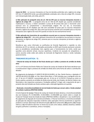 17
março de 2016 – os recursos interpostos em face de decisões proferidas sob a vigência do antigo
CPC (Lei nº 5.869/1973) terão suas admissibilidades analisadas sob a ótica do antigo CPC, inclusive
com interpretação dada, até então, pelo STJ.
e) Não aplicação do parágrafo único do art. 932 do CPC para os recursos interpostos durante a
vigência do antigo CPC – o parágrafo único do art. 932 do CPC dispõe que, quando considerado
inadmissível o recurso, o relator concederá o prazo de 05 (cinco) dias para o recorrente sanar
eventual vício ou complementar a documentação exigível. Por sua vez, os Enunciados
Administrativos do STJ dispõem que não será concedido tal prazo para os recursos interpostos
durante a vigência do antigo CPC, bem como que tal prazo somente será concedido para os recursos
interpostos sob a vigência do novo CPC quando se tratar de vício estritamente formal.
f) Não aplicação dos honorários de sucumbência recursal para os recursos interpostos durante a
vigência do antigo CPC – não serão aplicáveis honorários de sucumbência recursal para os recursos
interpostos na vigência do antigo CPC, somente para os recursos interpostos já durante a vigência
do novo CPC.
Ressalta-se que, como informado na justificativa da Emenda Regimental e repetido no sítio
eletrônico do STJ na internet, as alterações promovidas no RISTJ pela Emenda atentaram somente
para as providências consideradas mais urgentes para o funcionamento da Corte, sendo que
questões como plenário virtual, recursos repetitivos, incidente de assunção de competência e
outros assuntos ainda estão sob análise da Comissão de Regimento Interno e serão realizadas
posteriormente.
TRIBUNAIS DE JUSTIÇA - TJ
- Tribunal de Justiça do Estado de São Paulo decide que é válido o protesto de certidão de dívida
ativa
A 1ª e a 6ª Câmaras de Direito Público do Tribunal de Justiça do Estado de São Paulo decidiram que
é constitucional e legal o protesto de certidão de dívida ativa como forma de cobrar o contribuinte
devedor.
No julgamento da Apelação nº 1039173-30.2015.8.26.0053, rel. Des. Danilo Panizza, e Apelação nº
1007525-84.2015.8.26.0068, rel. Des. Maria Olivia Alves, o TJSP entendeu que o parágrafo único do
art. 1º da Lei nº 9.492/97, acrescentado pelo art. 25 da Lei nº 12.767/12 (“Incluem-se entre os
títulos sujeitos a protesto as certidões de dívida ativa da União, dos Estados, do Distrito Federal, dos
Municípios e das respectivas autarquias e fundações públicas”) é legal, sob o argumento de que o
protesto não está limitado aos títulos cambiais após a alteração legislativa em questão.
- Declarada a inconstitucionalidade de Leis do Estado de Goiás que versam sobre o fundo estadual
de combate à pobreza (PROTEGE-GOIÁS)
A Corte Especial do Egrégio Tribunal de Justiça do Estado de Goiás declarou a inconstitucionalidade
das Leis Estaduais nºs 15.505/2005, 15.921/2006 e 15.945/2006 que tratam sobre a criação do
Fundo de Proteção Social do Estado de Goiás (PROTEGE GOIÁS) e disciplinam o seu recolhimento.
No julgamento da Arguição de Inconstitucionalidade, o Tribunal reconheceu a inconstitucionalidade
da aplicação das alíquotas majoradas incidentes sobre operações internas envolvendo os seguintes
produtos e serviços: (i) serviços de telecomunicação; (ii) álcool carburante; (iii) gasolina; (iv) energia
elétrica; e (v) mercadorias descritas no Anexo da Lei (tais como tabaco, bebidas alcóolicas, bebidas
em geral, perfumes e cosméticos, armas e munições).
 