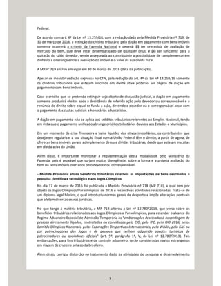 2
Federal.
De acordo com art. 4º da Lei nº 13.259/16, com a redação dada pela Medida Provisória nº 719, de
30 de março de 2016, a extinção do crédito tributário pela dação em pagamento com bens imóveis
somente ocorrerá a critério da Fazenda Nacional e deverá: (i) ser precedida de avaliação de
mercado do bem, que deve estar desembaraçado de qualquer ônus; e (ii) ser suficiente para a
quitação do saldo devedor, sendo assegurada ao contribuinte a possibilidade de complementar em
dinheiro a diferença entre a avaliação do imóvel e o valor da sua dívida fiscal.
A MP n° 719 entrou em vigor em 30 de março de 2016 (data da publicação).
Apesar de inexistir vedação expressa no CTN, pela redação do art. 4º da Lei nº 13.259/16 somente
os créditos tributários que estejam inscritos em dívida ativa poderão ser objeto da dação em
pagamento com bens imóveis.
Caso o crédito que se pretenda extinguir seja objeto de discussão judicial, a dação em pagamento
somente produzirá efeitos após a desistência da referida ação pelo devedor ou corresponsável e a
renúncia do direito sobre o qual se funda a ação, devendo o devedor ou o corresponsável arcar com
o pagamento das custas judiciais e honorários advocatícios.
A dação em pagamento não se aplica aos créditos tributários referentes ao Simples Nacional, tendo
em vista que o pagamento unificado abrange créditos tributários devidos aos Estados e Municípios.
Em um momento de crise financeira e baixa liquidez dos ativos imobiliários, os contribuintes que
desejarem regularizar a sua situação fiscal com a União Federal têm o direito, a partir de agora, de
oferecer bens imóveis para o adimplemento de suas dívidas tributárias, desde que estejam inscritas
em dívida ativa da União.
Além disso, é importante monitorar a regulamentação desta modalidade pelo Ministério da
Fazenda, pois é provável que surjam muitas divergências sobre a forma e a própria avaliação do
bem ou bens imóveis ofertados pelo devedor ou corresponsável.
- Medida Provisória altera benefícios tributários relativos às importações de bens destinados à
pesquisa científica e tecnológica e aos Jogos Olímpicos
No dia 17 de março de 2016 foi publicada a Medida Provisória nº 718 (MP 718), a qual tem por
objeto os Jogos Olímpicos/Paraolímpicos de 2016 e respectivas atividades relacionadas. Trata-se de
um diploma legal híbrido, o qual introduziu normas gerais de desporto e impôs alterações pontuais
que afetam diversas searas jurídicas.
No que tange à matéria tributária, a MP 718 alterou a Lei nº 12.780/2013, que versa sobre os
benefícios tributários relacionados aos Jogos Olímpicos e Paraolímpicos, para estender o alcance do
Regime Aduaneiro Especial de Admissão Temporária às “embarcações destinadas à hospedagem de
pessoas diretamente ligadas, contratadas ou convidadas pelo CIO, pelo IPC, pelo RIO 2016, pelos
Comitês Olímpicos Nacionais, pelas Federações Desportivas Internacionais, pela WADA, pela CAS ou
por patrocinadores dos Jogos e de pessoas que tenham adquirido pacotes turísticos de
patrocinadores ou apoiadores oficiais” (art. 5º, parágrafo 1º, V, da Lei nº 12.780/2013). Tais
embarcações, para fins tributários e de controle aduaneiro, serão consideradas navios estrangeiros
em viagem de cruzeiro pela costa brasileira.
Além disso, corrigiu distorção no tratamento dado às atividades de pesquisa e desenvolvimento
 
